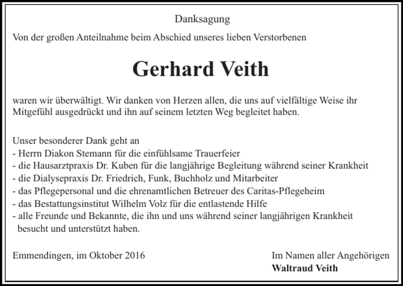 <p>Danksagung<br />Von der großen Anteilnahme beim Abschied unseres lieben Verstorbenen</p><p>Gerhard Veith<br />waren wir überwältigt. Wir danken von Herzen allen, die uns auf vielfältige Weise ihr<br />Mitgefühl ausgedrückt und ihn auf seinem letzten Weg begleitet haben.<br />Unser besonderer Dank geht an<br />- Herrn Diakon Stemann für die einfühlsame Trauerfeier<br />- die Hausarztpraxis Dr. Kuben für die langjährige Begleitung während seiner Krankheit<br />- die Dialysepraxis Dr. Friedrich, Funk, Buchholz und Mitarbeiter<br />- das Pflegepersonal und die ehrenamtlichen Betreuer des Caritas-Pflegeheim<br />- das Bestattungsinstitut Wilhelm Volz für die entlastende Hilfe<br />- alle Freunde und Bekannte, die ihn und uns während seiner langjährigen Krankheit<br />besucht und unterstützt haben.<br />Emmendingen, im Oktober 2016</p><p>Im Namen aller Angehörigen<br />Waltraud Veith</p>