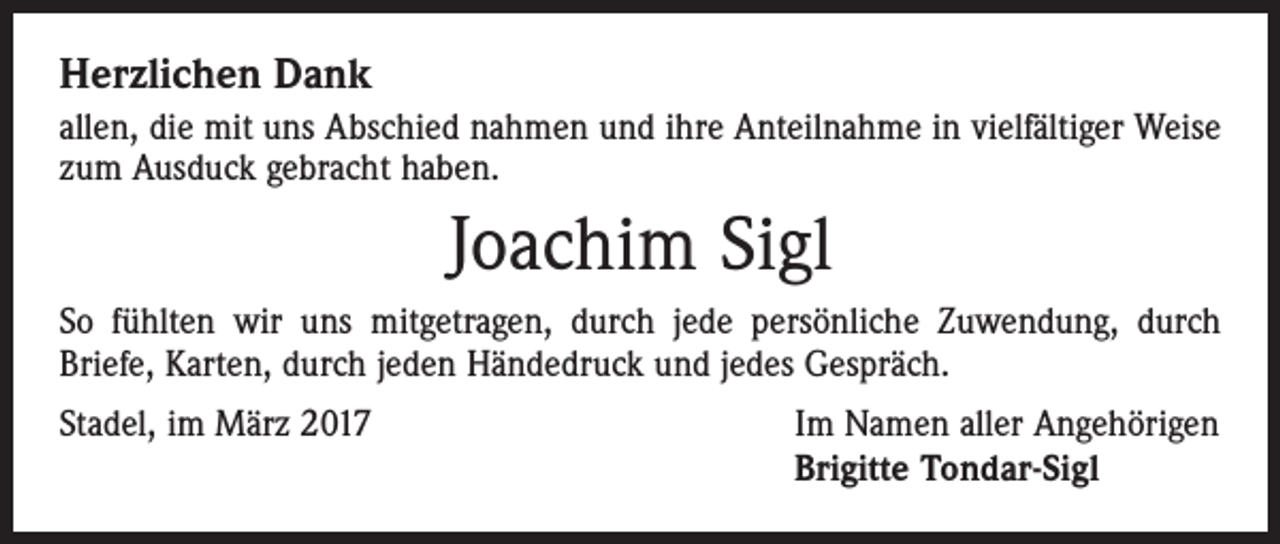 <p>Herzlichen Dank<br />allen, die mit uns Abschied nahmen und ihre Anteilnahme in vielfältiger Weise<br />zum Ausduck gebracht haben.</p><p>Joachim Sigl<br />So fühlten wir uns mitgetragen, durch jede persönliche Zuwendung, durch<br />­Briefe, Karten, durch jeden Händedruck und jedes Gespräch.<br />Stadel, im März 2017</p><p>Im Namen aller Angehörigen<br />Brigitte Tondar-Sigl</p>