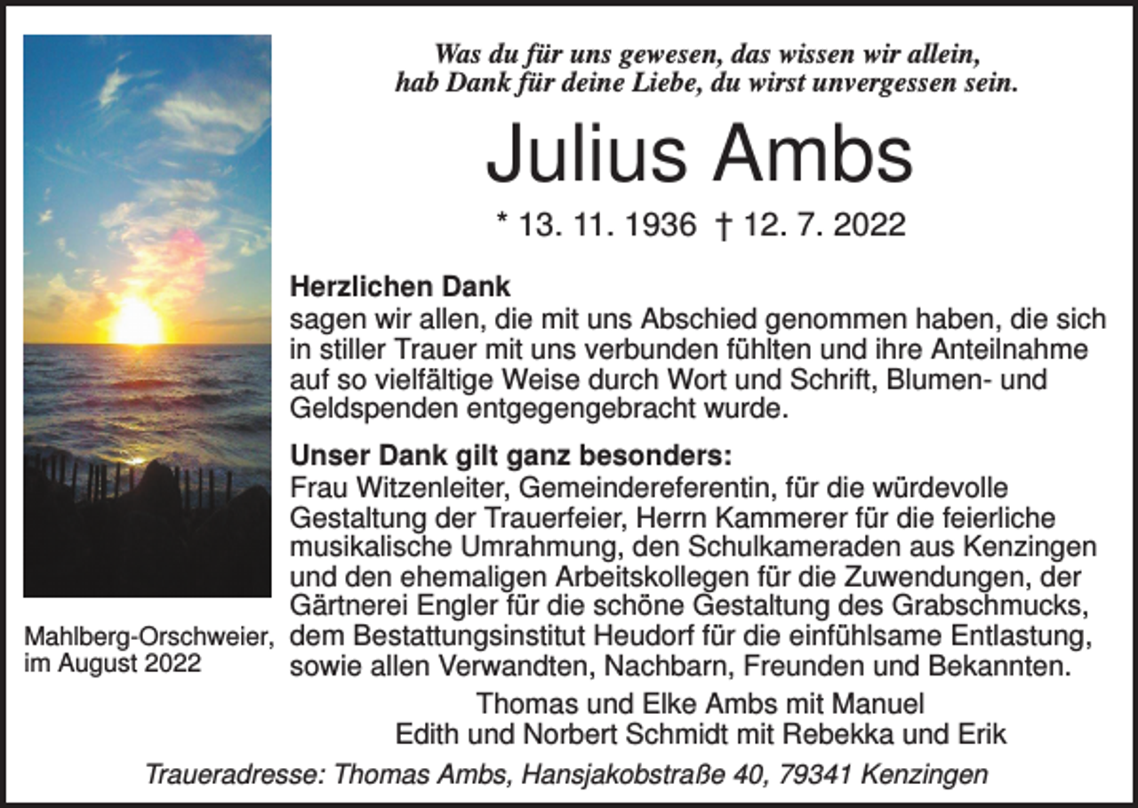 <p>Was du für uns gewesen, das wissen wir allein,<br />hab Dank für deine Liebe, du wirst unvergessen sein.</p><p>Julius Ambs<br />* 13. 11. 1936 † 12. 7. 2022<br />Herzlichen Dank<br />sagen wir allen, die mit uns Abschied genommen haben, die sich<br />in stiller Trauer mit uns verbunden fühlten und ihre Anteilnahme<br />auf so vielfältige Weise durch Wort und Schrift, Blumen- und<br />Geldspenden entgegengebracht wurde.<br />Unser Dank gilt ganz besonders:<br />Frau Witzenleiter, Gemeindereferentin, für die würdevolle<br />Gestaltung der Trauerfeier, Herrn Kammerer für die feierliche<br />musikalische Umrahmung, den Schulkameraden aus Kenzingen<br />und den ehemaligen Arbeitskollegen für die Zuwendungen, der<br />Gärtnerei Engler für die schöne Gestaltung des Grabschmucks,<br />Mahlberg-Orschweier, dem Bestattungsinstitut Heudorf für die einfühlsame Entlastung,<br />im August 2022<br />sowie allen Verwandten, Nachbarn, Freunden und Bekannten.<br />Thomas und Elke Ambs mit Manuel<br />Edith und Norbert Schmidt mit Rebekka und Erik<br />Traueradresse: Thomas Ambs, Hansjakobstraße 40, 79341 Kenzingen</p>