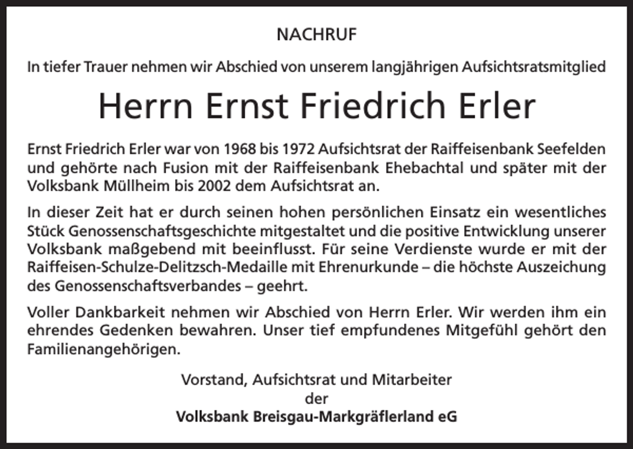 <p>NACHRUF<br />In tiefer Trauer nehmen wir Abschied von unserem langjährigen Aufsichtsratsmitglied</p><p>Herrn Ernst Friedrich Erler<br />Ernst Friedrich Erler war von 1968 bis 1972 Aufsichtsrat der Raiffeisenbank Seefelden<br />und gehörte nach Fusion mit der Raiffeisenbank Ehebachtal und später mit der<br />Volksbank Müllheim bis 2002 dem Aufsichtsrat an.<br />In dieser Zeit hat er durch seinen hohen persönlichen Einsatz ein wesentliches<br />Stück Genossenschaftsgeschichte mitgestaltet und die positive Entwicklung unserer<br />Volksbank maßgebend mit beeinflusst. Für seine Verdienste wurde er mit der<br />Raiffeisen-Schulze-Delitzsch-Medaille mit Ehrenurkunde – die höchste Auszeichung<br />des Genossenschaftsverbandes – geehrt.<br />Voller Dankbarkeit nehmen wir Abschied von Herrn Erler. Wir werden ihm ein<br />ehrendes Gedenken bewahren. Unser tief empfundenes Mitgefühl gehört den<br />Familienangehörigen.<br />Vorstand, Aufsichtsrat und Mitarbeiter<br />der<br />Volksbank Breisgau-Markgräflerland eG</p>