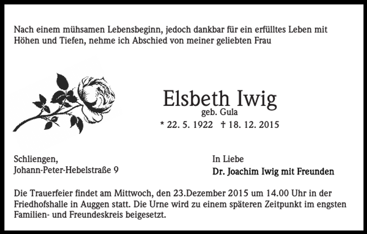<p>Nach einem mühsamen Lebensbeginn, jedoch dankbar für ein erfülltes Leben mit<br />Höhen und Tiefen, nehme ich Abschied von meiner geliebten Frau</p><p>Elsbeth<br />Iwig<br />geb. Gula<br />* 22. 5. 1922 † 18. 12. 2015</p><p>Schliengen,<br />Johann-Peter-Hebelstraße 9</p><p>In Liebe</p><p>Die Trauerfeier findet am Mittwoch, den 23.Dezember 2015 um 14.00 Uhr in der<br />Friedhofshalle in Auggen statt. Die Urne wird zu einem späteren Zeitpunkt im engsten<br />Familien- und Freundeskreis beigesetzt.</p>
