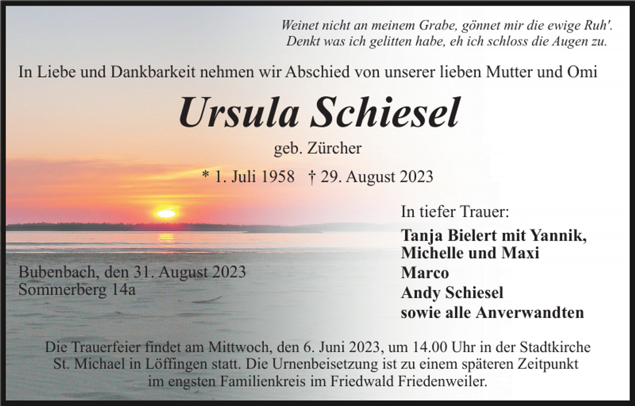 <p>Weinet nicht an meinem Grabe, gönnet mir die ewige Ruh'.<br />Denkt was ich gelitten habe, eh ich schloss die Augen zu.</p><p>In Liebe und Dankbarkeit nehmen wir Abschied von unserer lieben Mutter und Omi</p><p>Ursula Schiesel<br />geb. Zürcher<br />* 1. Juli 1958 † 29. August 2023</p><p>Bubenbach, den 31. August 2023<br />Sommerberg 14a</p><p>In tiefer Trauer:<br />Tanja Bielert mit Yannik,<br />Michelle und Maxi<br />Marco<br />Andy Schiesel<br />sowie alle Anverwandten</p><p>Die Trauerfeier findet am Mittwoch, den 6. Juni 2023, um 14.00 Uhr in der Stadtkirche<br />St. Michael in Löffingen statt. Die Urnenbeisetzung ist zu einem späteren Zeitpunkt<br />im engsten Familienkreis im Friedwald Friedenweiler.</p>