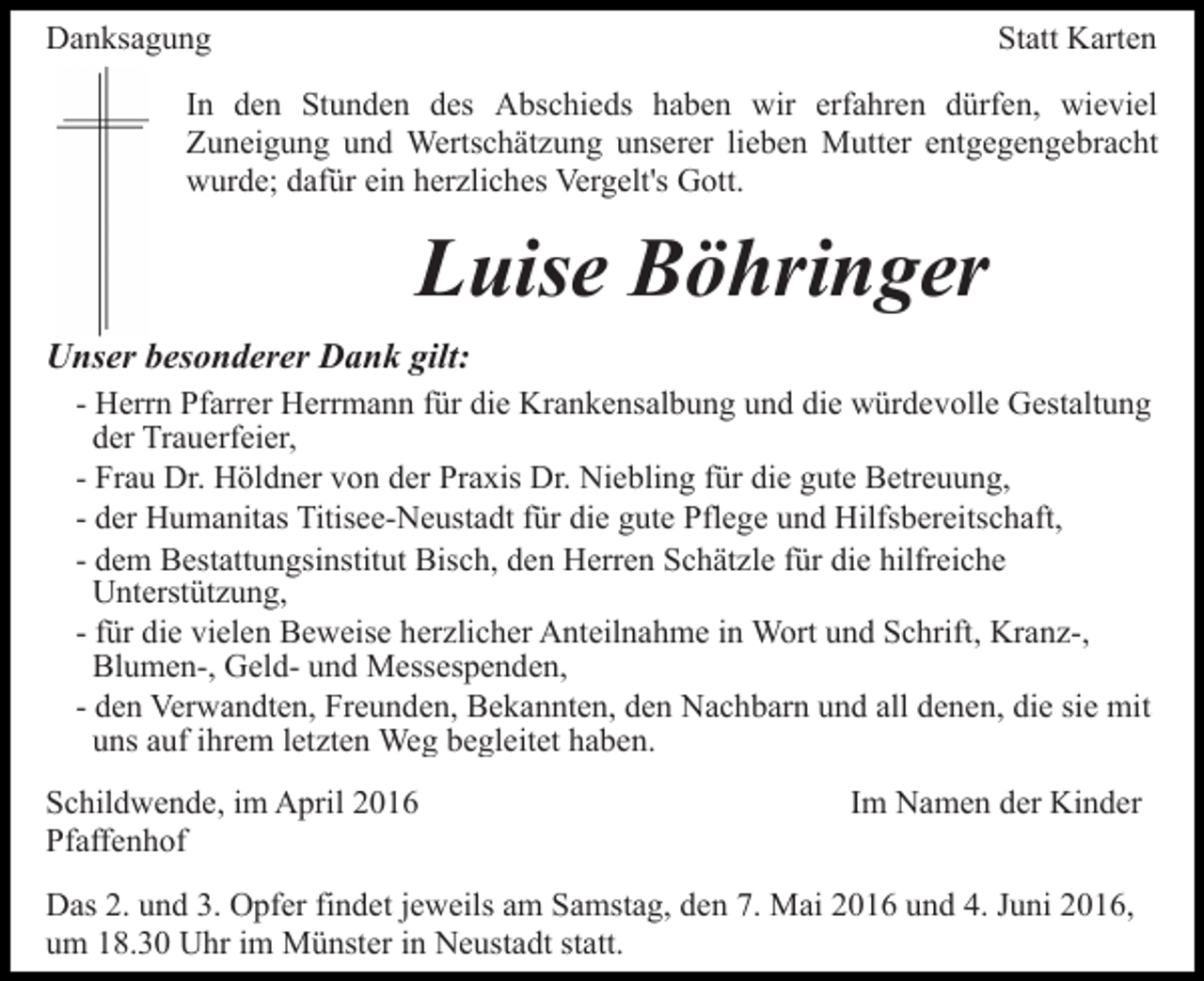 <p>Danksagung</p><p>Statt Karten</p><p>In den Stunden des Abschieds haben wir erfahren dürfen, wieviel<br />Zuneigung und Wertschätzung unserer lieben Mutter entgegengebracht<br />wurde; dafür ein herzliches Vergelt's Gott.</p><p>Luise Böhringer<br />Unser besonderer Dank gilt:<br />- Herrn Pfarrer Herrmann für die Krankensalbung und die würdevolle Gestaltung<br />der Trauerfeier,<br />- Frau Dr. Höldner von der Praxis Dr. Niebling für die gute Betreuung,<br />- der Humanitas Titisee-Neustadt für die gute Pflege und Hilfsbereitschaft,<br />- dem Bestattungsinstitut Bisch, den Herren Schätzle für die hilfreiche<br />Unterstützung,<br />- für die vielen Beweise herzlicher Anteilnahme in Wort und Schrift, Kranz-,<br />Blumen-, Geld- und Messespenden,<br />- den Verwandten, Freunden, Bekannten, den Nachbarn und all denen, die sie mit<br />uns auf ihrem letzten Weg begleitet haben.<br />Schildwende, im April 2016<br />Pfaffenhof</p><p>Im Namen der Kinder</p><p>Das 2. und 3. Opfer findet jeweils am Samstag, den 7. Mai 2016 und 4. Juni 2016,<br />um 18.30 Uhr im Münster in Neustadt statt.</p>