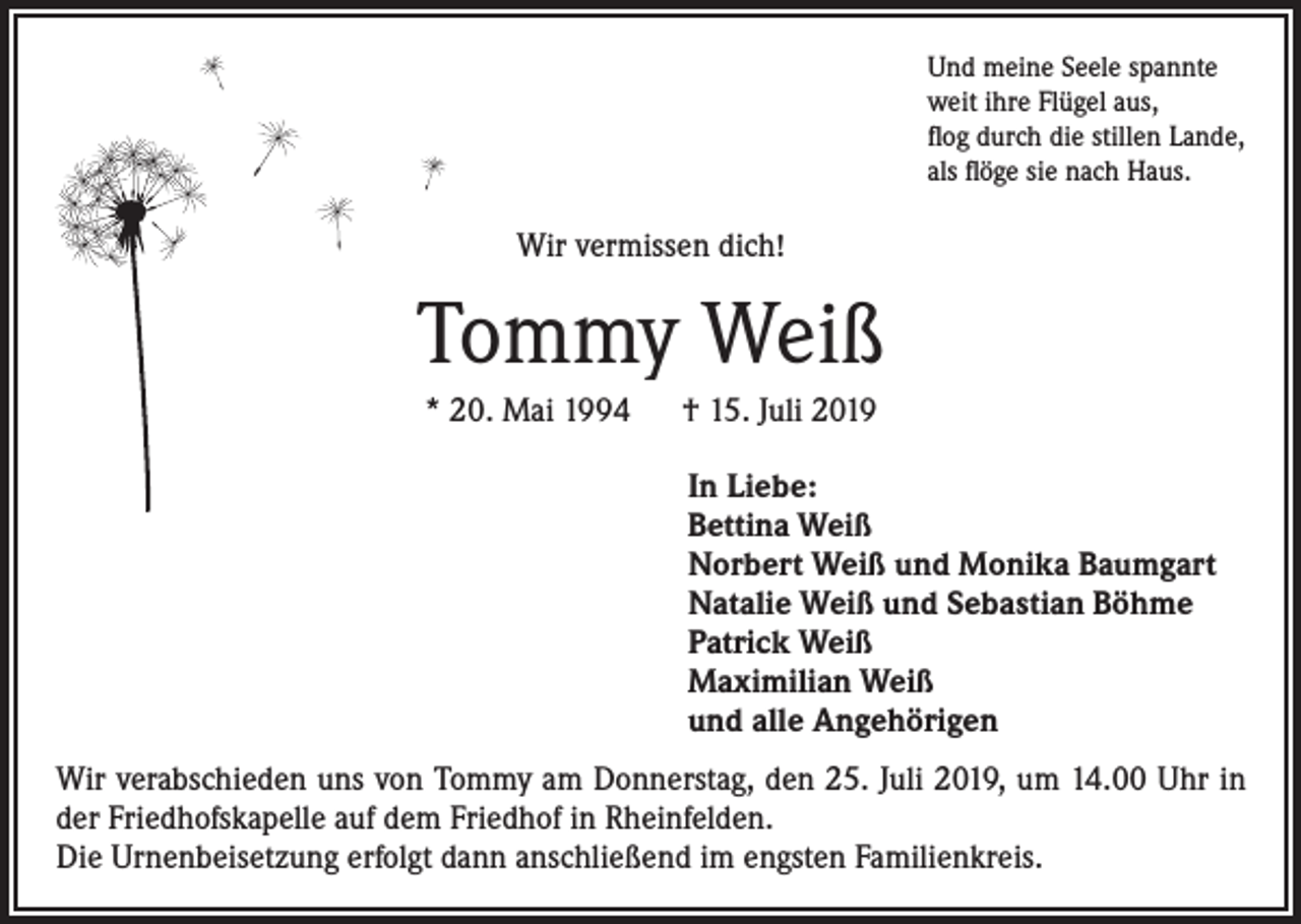 <p>Und meine Seele spannte<br />weit ihre Flügel aus,<br />flog durch die stillen Lande,<br />als flöge sie nach Haus.</p><p>Wir vermissen dich!</p><p>Tommy Weiß<br />* 20. Mai 1994 † 15. Juli 2019<br />In Liebe:<br />Bettina Weiß<br />Norbert Weiß und Monika Baumgart<br />Natalie Weiß und Sebastian Böhme<br />Patrick Weiß<br />Maximilian Weiß<br />und alle Angehörigen<br />Wir verabschieden uns von Tommy am Donnerstag, den 25. Juli 2019, um 14.00 Uhr in<br />der Friedhofskapelle auf dem Friedhof in Rheinfelden.<br />Die Urnenbeisetzung erfolgt dann anschließend im engsten Familienkreis.</p>