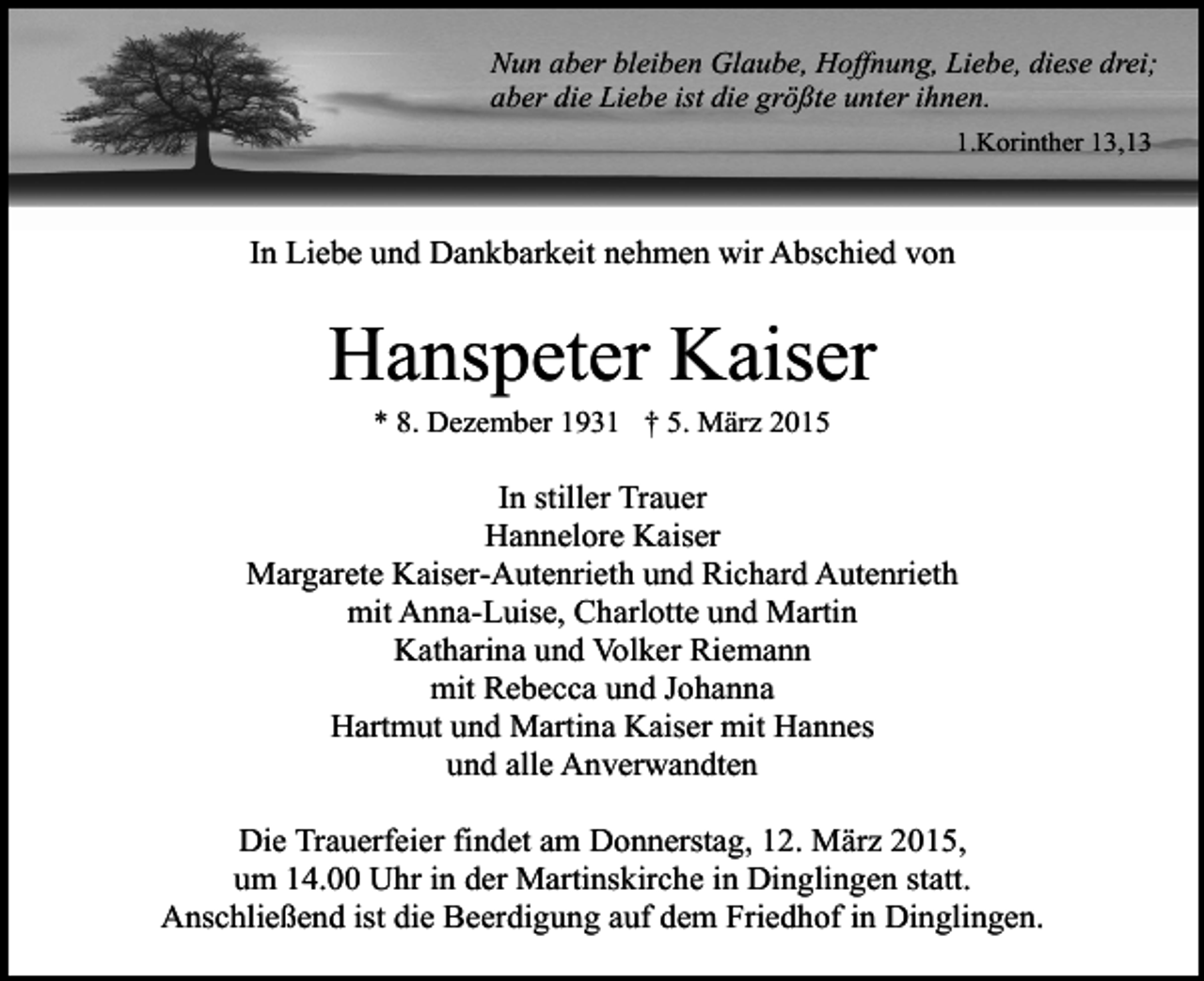 <p>Nun aber bleiben Glaube, Hoffnung, Liebe, diese drei;<br />aber die Liebe ist die größte unter ihnen.<br />1.Korinther 13,13</p><p>In Liebe und Dankbarkeit nehmen wir Abschied von</p><p>Hanspeter Kaiser<br />* 8. Dezember 1931 † 5. März 2015</p><p>In stiller Trauer<br />Hannelore Kaiser<br />Margarete Kaiser-Autenrieth und Richard Autenrieth<br />mit Anna-Luise, Charlotte und Martin<br />Katharina und Volker Riemann<br />mit Rebecca und Johanna<br />Hartmut und Martina Kaiser mit Hannes<br />und alle Anverwandten<br />Die Trauerfeier findet am Donnerstag, 12. März 2015,<br />um 14.00 Uhr in der Martinskirche in Dinglingen statt.<br />Anschließend ist die Beerdigung auf dem Friedhof in Dinglingen.</p>