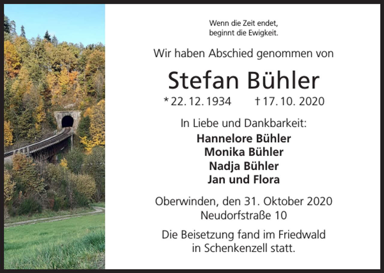 <p>Wenn die Zeit endet,<br />beginnt die Ewigkeit.</p><p>Wir haben Abschied genommen von</p><p>Stefan Bühler<br />* 22. 12. 1934 † 17. 10. 2020<br />In Liebe und Dankbarkeit:<br />Hannelore Bühler<br />Monika Bühler<br />Nadja Bühler<br />Jan und Flora<br />Oberwinden, den 31. Oktober 2020<br />Neudorfstraße 10<br />Die Beisetzung fand im Friedwald<br />in Schenkenzell statt.</p>