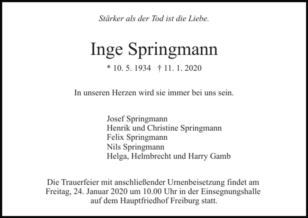 <p>Stärker als der Tod ist die Liebe.</p><p>Inge Springmann<br />* 10. 5. 1934 † 11. 1. 2020<br />In unseren Herzen wird sie immer bei uns sein.<br />Josef Springmann<br />Henrik und Christine Springmann<br />Felix Springmann<br />Nils Springmann<br />Helga, Helmbrecht und Harry Gamb<br />Die Trauerfeier mit anschließender Urnenbeisetzung findet am<br />Freitag, 24. Januar 2020 um 10.00 Uhr in der Einsegnungshalle<br />auf dem Hauptfriedhof Freiburg statt.</p>