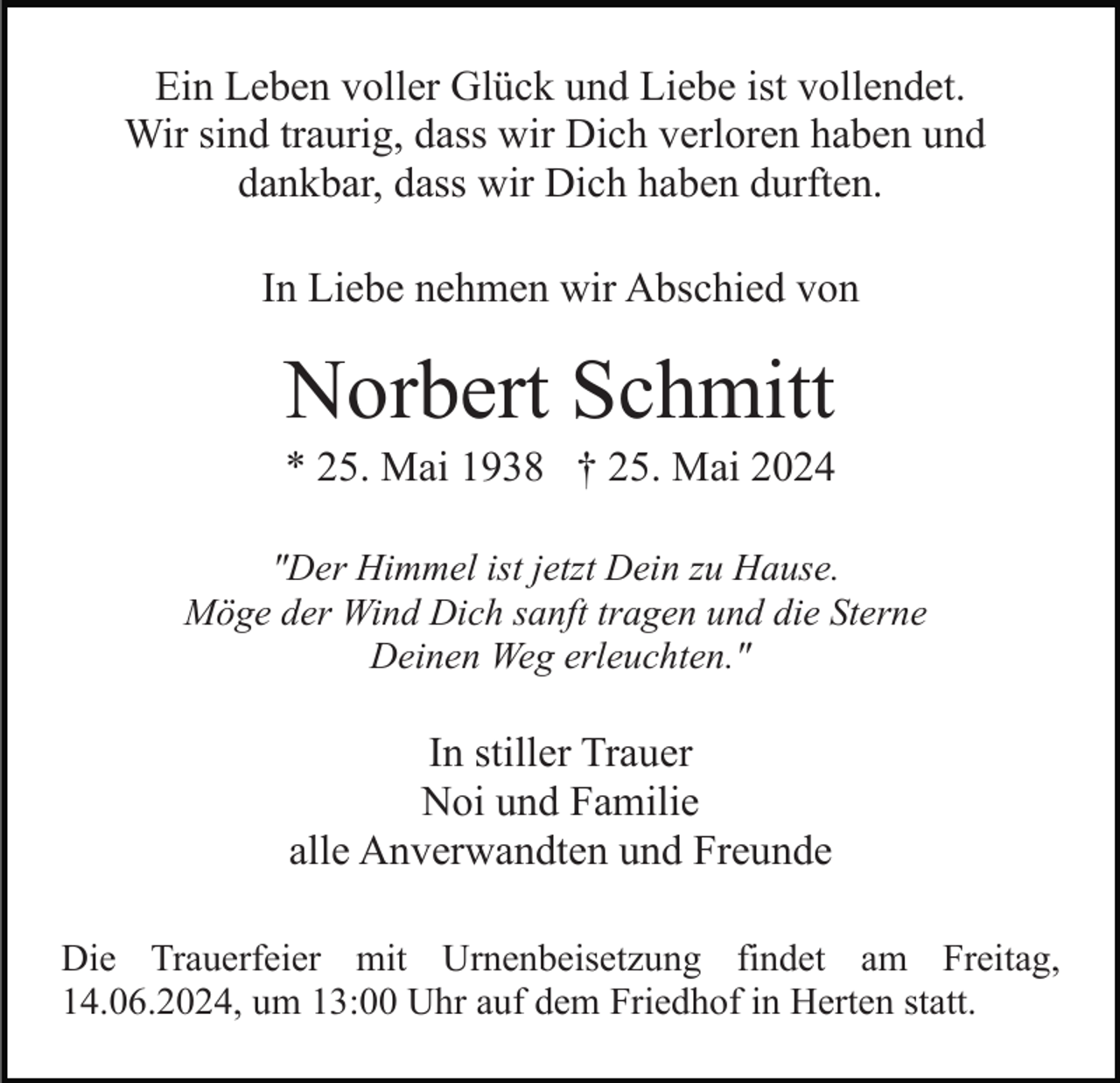<p>Ein Leben voller Glück und Liebe ist vollendet.<br />Wir sind traurig, dass wir Dich verloren haben und<br />dankbar, dass wir Dich haben durften.<br />In Liebe nehmen wir Abschied von</p><p>Norbert Schmitt<br />* 25. Mai 1938 † 25. Mai 2024<br />"Der Himmel ist jetzt Dein zu Hause.<br />Möge der Wind Dich sanft tragen und die Sterne<br />Deinen Weg erleuchten."</p><p>In stiller Trauer<br />Noi und Familie<br />alle Anverwandten und Freunde<br />Die Trauerfeier mit Urnenbeisetzung findet am Freitag,<br />14.06.2024, um 13:00 Uhr auf dem Friedhof in Herten statt.</p>
