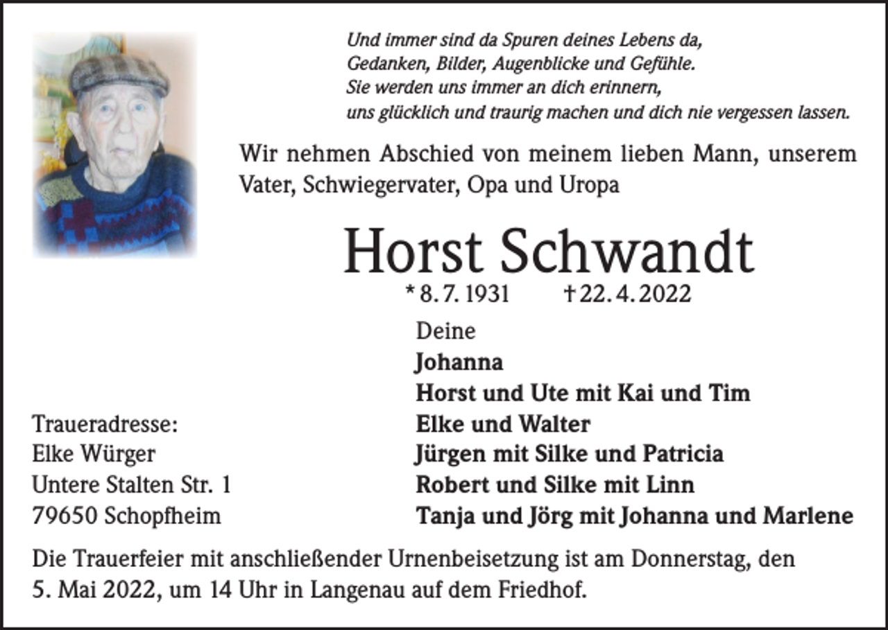 <p>Und immer sind da Spuren deines Lebens da,<br />Gedanken, Bilder, Augenblicke und Gefühle.<br />Sie werden uns immer an dich erinnern,<br />uns glücklich und traurig machen und dich nie vergessen lassen.</p><p>Wir nehmen Abschied von meinem lieben Mann, unserem<br />Vater, Schwiegervater, Opa und Uropa</p><p>Horst Schwandt</p><p>Traueradresse:<br />Elke Würger<br />Untere Stalten Str. 1<br />79650 Schopfheim</p><p>* 8. 7. 1931<br />† 22. 4. 2022<br />Deine<br />Johanna<br />Horst und Ute mit Kai und Tim<br />Elke und Walter<br />Jürgen mit Silke und Patricia<br />Robert und Silke mit Linn<br />Tanja und Jörg mit Johanna und Marlene</p><p>Die Trauerfeier mit anschließender Urnenbeisetzung ist am Donnerstag, den<br />5. Mai 2022, um 14 Uhr in Langenau auf dem Friedhof.</p>