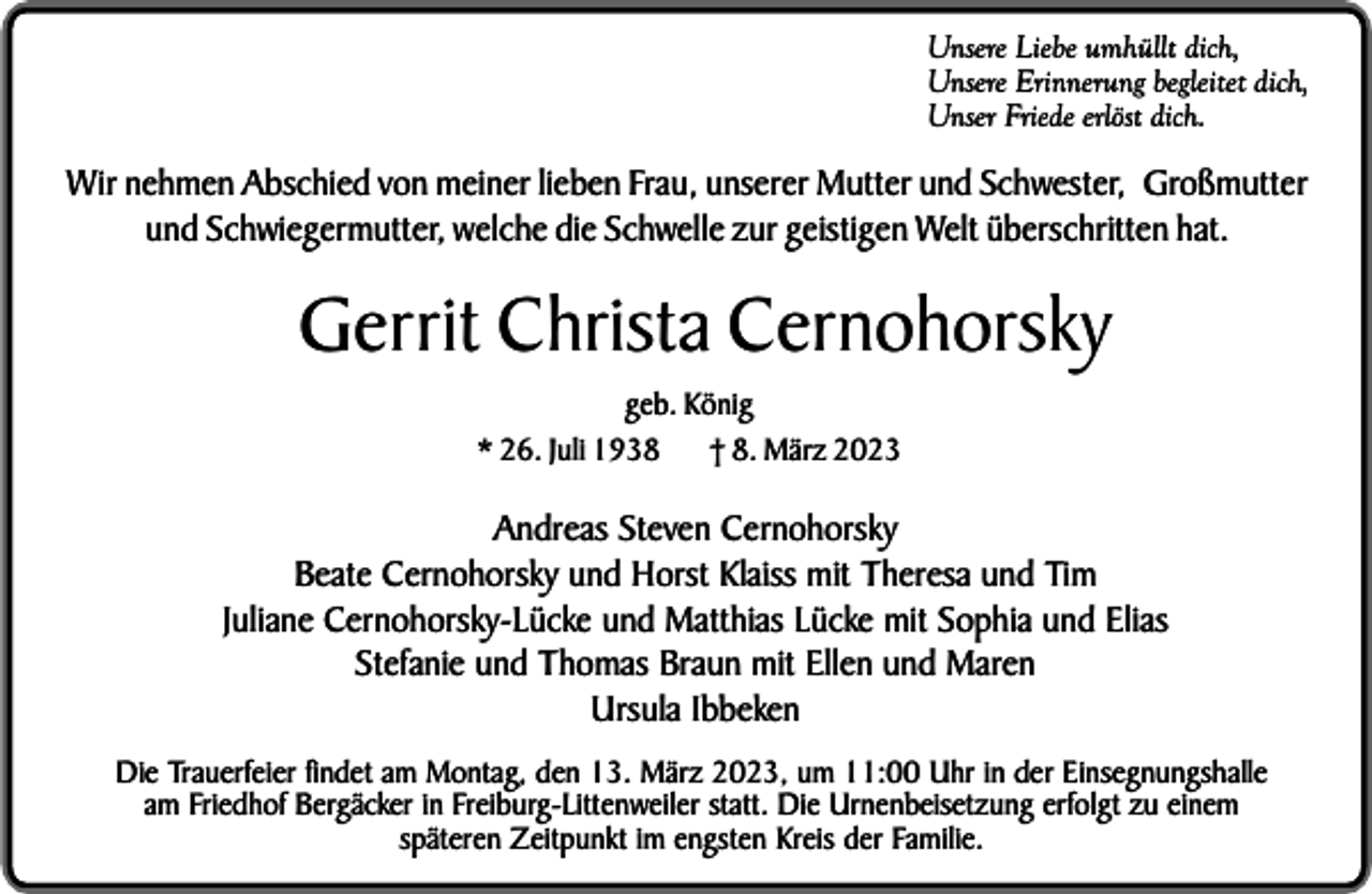 <p>Unsere Liebe umhüllt dich,<br />Unsere Erinnerung begleitet dich,<br />Unser Friede erlöst dich.</p><p>Wir nehmen Abschied von meiner lieben Frau, unserer Mutter und Schwester, Großmutter<br />und Schwiegermutter, welche die Schwelle zur geistigen Welt überschritten hat.</p><p>Gerrit Christa Cernohorsky<br />geb. König<br />* 26. Juli 1938<br />† 8. März 2023</p><p>Andreas Steven Cernohorsky<br />Beate Cernohorsky und Horst Klaiss mit Theresa und Tim<br />Juliane Cernohorsky-Lücke und Matthias Lücke mit Sophia und Elias<br />Stefanie und Thomas Braun mit Ellen und Maren<br />Ursula Ibbeken<br />Die Trauerfeier findet am Montag, den 13. März 2023, um 11:00 Uhr in der Einsegnungshalle<br />am Friedhof Bergäcker in Freiburg-Littenweiler statt. Die Urnenbeisetzung erfolgt zu einem<br />späteren Zeitpunkt im engsten Kreis der Familie.</p>