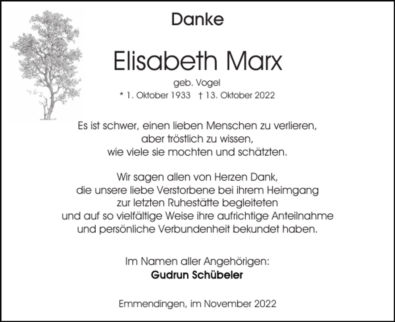 <p>Danke</p><p>Elisabeth Marx<br />geb. Vogel<br />* 1. Oktober 1933 † 13. Oktober 2022</p><p>Es ist schwer, einen lieben Menschen zu verlieren,<br />aber tröstlich zu wissen,<br />wie viele sie mochten und schätzten.<br />Wir sagen allen von Herzen Dank,<br />die unsere liebe Verstorbene bei ihrem Heimgang<br />zur letzten Ruhestätte begleiteten<br />und auf so vielfältige Weise ihre aufrichtige Anteilnahme<br />und persönliche Verbundenheit bekundet haben.<br />Im Namen aller Angehörigen:</p><p>Emmendingen, im November 2022</p>