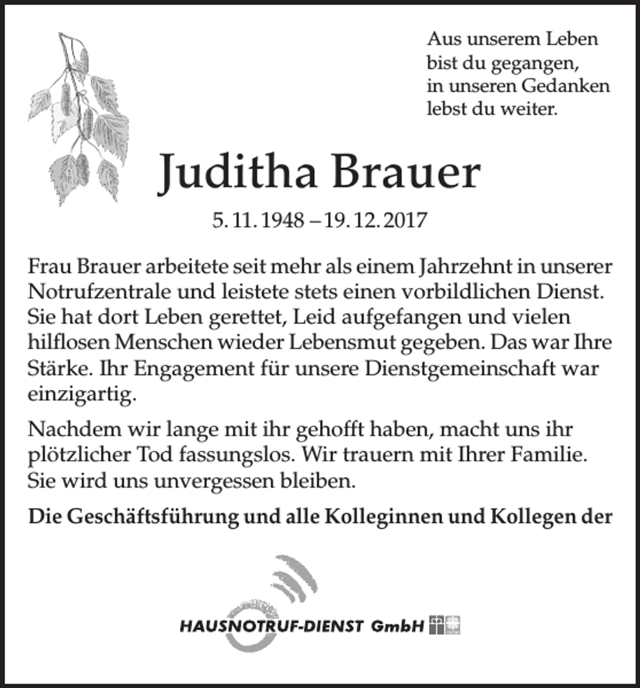 <p>Aus unserem Leben<br />bist du gegangen,<br />in unseren Gedanken<br />lebst du weiter.</p><p>Juditha Brauer<br />5. 11. 1948 – 19. 12. 2017<br />Frau Brauer arbeitete seit mehr als einem Jahrzehnt in unserer<br />Notrufzentrale und leistete stets einen vorbildlichen Dienst.<br />Sie hat dort Leben gerettet, Leid aufgefangen und vielen<br />hilflosen Menschen wieder Lebensmut gegeben. Das war Ihre<br />Stärke. Ihr Engagement für unsere Dienstgemeinschaft war<br />einzigartig.<br />Nachdem wir lange mit ihr gehofft haben, macht uns ihr<br />plötzlicher Tod fassungslos. Wir trauern mit Ihrer Familie.<br />Sie wird uns unvergessen bleiben.<br />Die Geschäftsführung und alle Kolleginnen und Kollegen der</p>