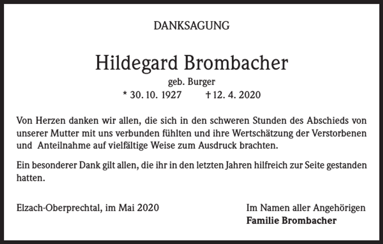 <p>DANKSAGUNG</p><p>Hildegard Brombacher<br />geb. Burger<br />* 30. 10. 1927<br />† 12. 4. 2020<br />Von Herzen danken wir allen, die sich in den schweren Stunden des Abschieds von<br />unserer Mutter mit uns verbunden fühlten und ihre Wertschätzung der Verstorbenen<br />und Anteilnahme auf vielfältige Weise zum Ausdruck brachten.<br />Ein besonderer Dank gilt allen, die ihr in den letzten Jahren hilfreich zur Seite gestanden<br />hatten.<br />Elzach-Oberprechtal, im Mai 2020</p><p>Im Namen aller Angehörigen<br />Familie Brombacher</p>