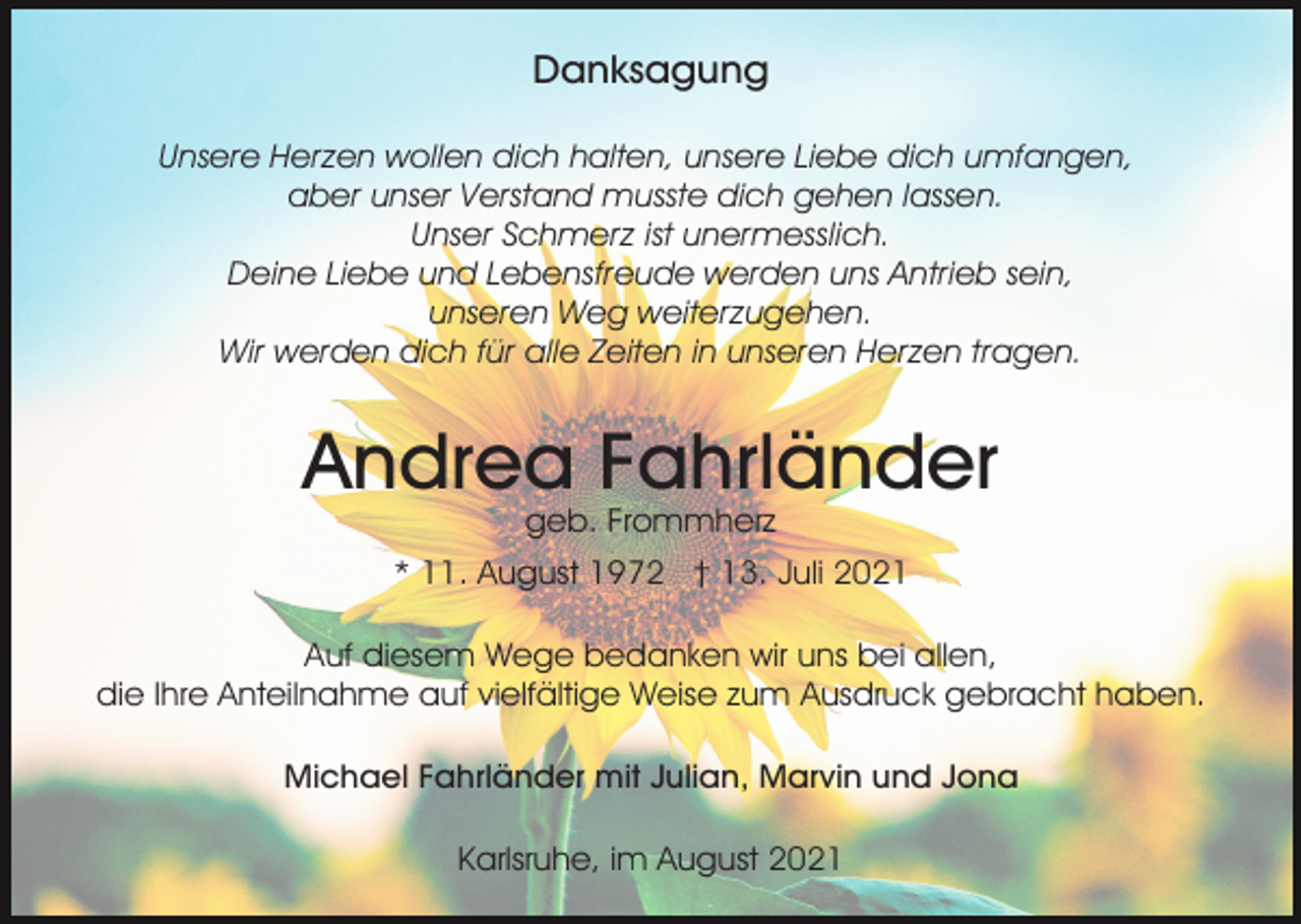 <p>Danksagung<br />Unsere Herzen wollen dich halten, unsere Liebe dich umfangen,<br />aber unser Verstand musste dich gehen lassen.<br />Unser Schmerz ist unermesslich.<br />Deine Liebe und Lebensfreude werden uns Antrieb sein,<br />unseren Weg weiterzugehen.<br />Wir werden dich für alle Zeiten in unseren Herzen tragen.</p><p>Andrea Fahrländer<br />geb. Frommherz<br />* 11. August 1972 † 13. Juli 2021<br />Auf diesem Wege bedanken wir uns bei allen,<br />die Ihre Anteilnahme auf vielfältige Weise zum Ausdruck gebracht haben.<br />Michael Fahrländer mit Julian, Marvin und Jona<br />Karlsruhe, im August 2021</p>
