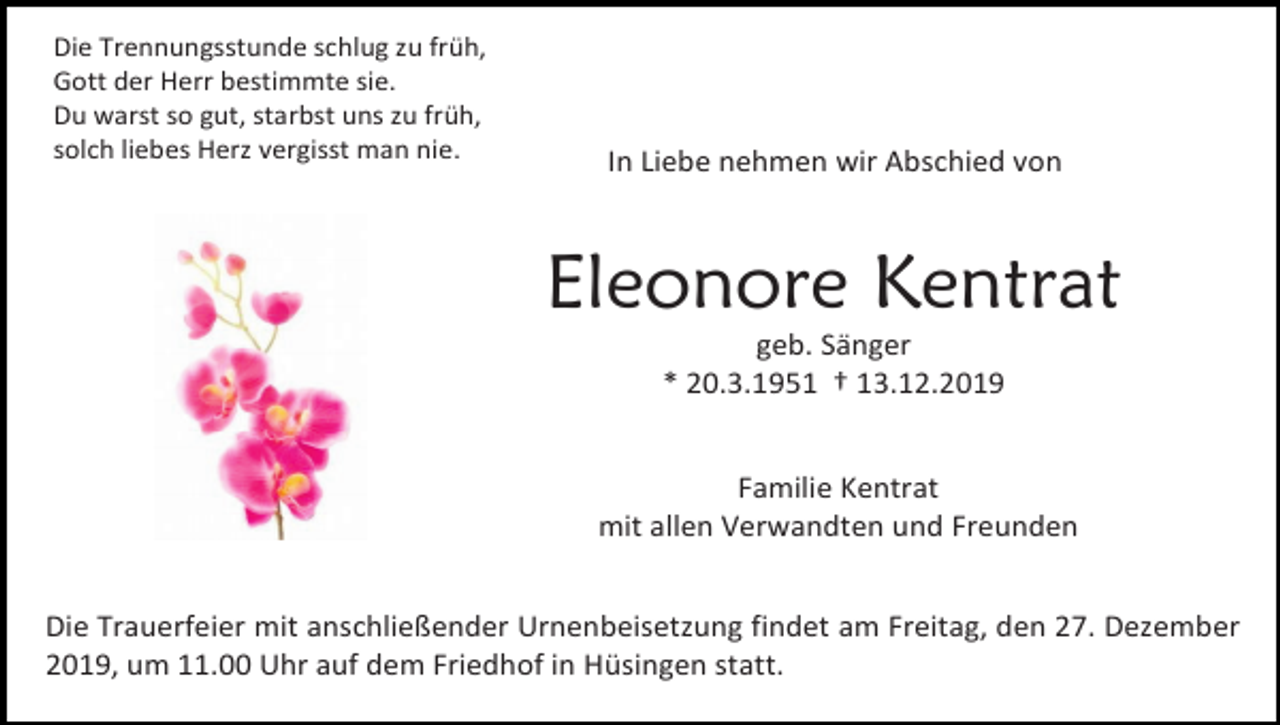 <p>Die Trennungsstunde schlug zu früh,<br />Gott der Herr bestimmte sie.<br />Du warst so gut, starbst uns zu früh,<br />solch liebes Herz vergisst man nie.</p><p>In Liebe nehmen wir Abschied von</p><p>Eleonore Kentrat<br />geb. Sänger<br />* 20.3.1951 † 13.12.2019<br />Familie Kentrat<br />mit allen Verwandten und Freunden<br />Die Trauerfeier mit anschließender Urnenbeisetzung findet am Freitag, den 27. Dezember<br />2019, um 11.00 Uhr auf dem Friedhof in Hüsingen statt.</p>