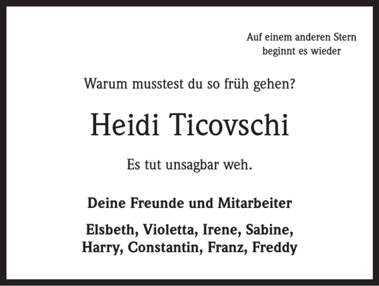<p>Auf einem anderen Stern<br />beginnt es wieder</p><p>Warum musstest du so früh gehen?</p><p>Heidi Ticovschi<br />Es tut unsagbar weh.<br />Deine Freunde und Mitarbeiter<br />Elsbeth, Violetta, Irene, Sabine,<br />Harry, Constantin, Franz, Freddy</p>