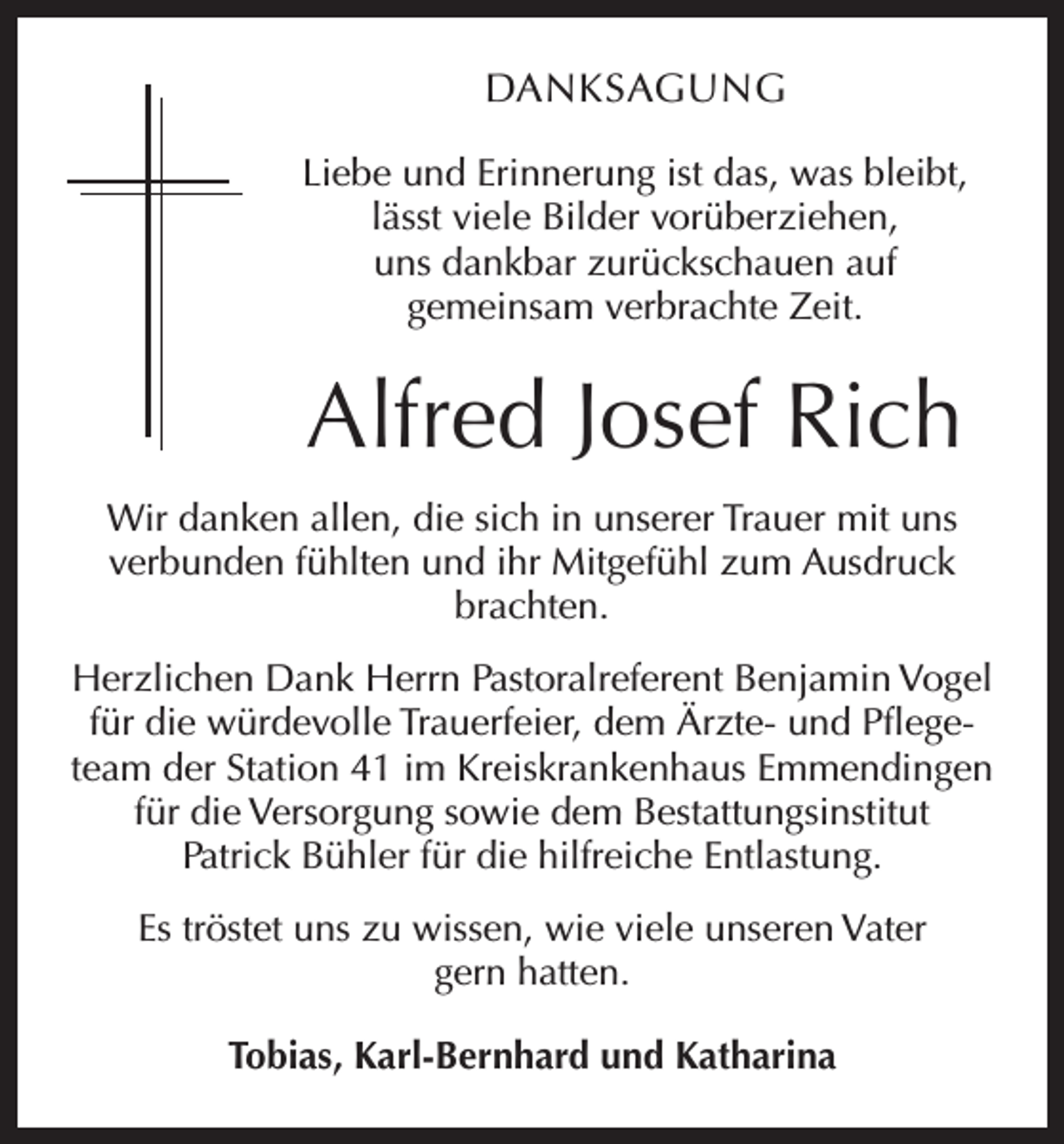 <p>DANKSAGUNG<br />Liebe und Erinnerung ist das, was bleibt,<br />lässt viele Bilder vorüberziehen,<br />uns dankbar zurückschauen auf<br />gemeinsam verbrachte Zeit.</p><p>Alfred Josef Rich<br />Wir danken allen, die sich in unserer Trauer mit uns<br />verbunden fühlten und ihr Mitgefühl zum Ausdruck<br />brachten.<br />Herzlichen Dank Herrn Pastoralreferent Benjamin Vogel<br />für die würdevolle Trauerfeier, dem Ärzte- und Pflegeteam der Station 41 im Kreiskrankenhaus Emmendingen<br />für die Versorgung sowie dem Bestattungsinstitut<br />Patrick Bühler für die hilfreiche Entlastung.<br />Es tröstet uns zu wissen, wie viele unseren Vater<br />gern hatten.<br />Tobias, Karl-Bernhard und Katharina</p>