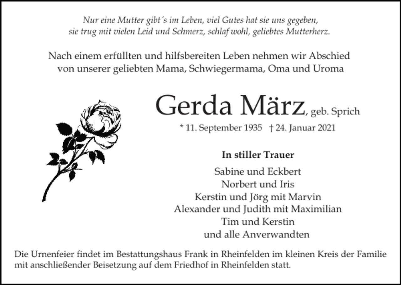 <p>Nur eine Mutter gibt´s im Leben, viel Gutes hat sie uns gegeben,<br />sie trug mit vielen Leid und Schmerz, schlaf wohl, geliebtes Mutterherz.</p><p>Nach einem erfüllten und hilfsbereiten Leben nehmen wir Abschied<br />von unserer geliebten Mama, Schwiegermama, Oma und Uroma</p><p>Gerda März</p><p>, geb. Sprich</p><p>* 11. September 1935 † 24. Januar 2021</p><p>In stiller Trauer<br />Sabine und Eckbert<br />Norbert und Iris<br />Kerstin und Jörg mit Marvin<br />Alexander und Judith mit Maximilian<br />Tim und Kerstin<br />und alle Anverwandten<br />Die Urnenfeier findet im Bestattungshaus Frank in Rheinfelden im kleinen Kreis der Familie<br />mit anschließender Beisetzung auf dem Friedhof in Rheinfelden statt.</p>