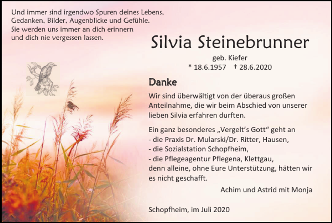 <p>Und immer sind irgendwo Spuren deines Lebens,<br />Gedanken, Bilder, Augenblicke und Gefühle.<br />Sie werden uns immer an dich erinnern<br />und dich nie vergessen lassen.</p><p>Silvia Steinebrunner<br />geb. Kiefer<br />* 18.6.1957 † 28.6.2020</p><p>Danke<br />Wir sind überwältigt von der überaus großen<br />Anteilnahme, die wir beim Abschied von unserer<br />lieben Silvia erfahren durften.<br />Ein ganz besonderes „Vergelt’s Gott“ geht an<br />- die Praxis Dr. Mularski/Dr. Ritter, Hausen,<br />- die Sozialstation Schopfheim,<br />- die Pflegeagentur Pflegena, Klettgau,<br />denn alleine, ohne Eure Unterstützung, hätten wir<br />es nicht geschafft.<br />Achim und Astrid mit Monja<br />Schopfheim, im Juli 2020</p>