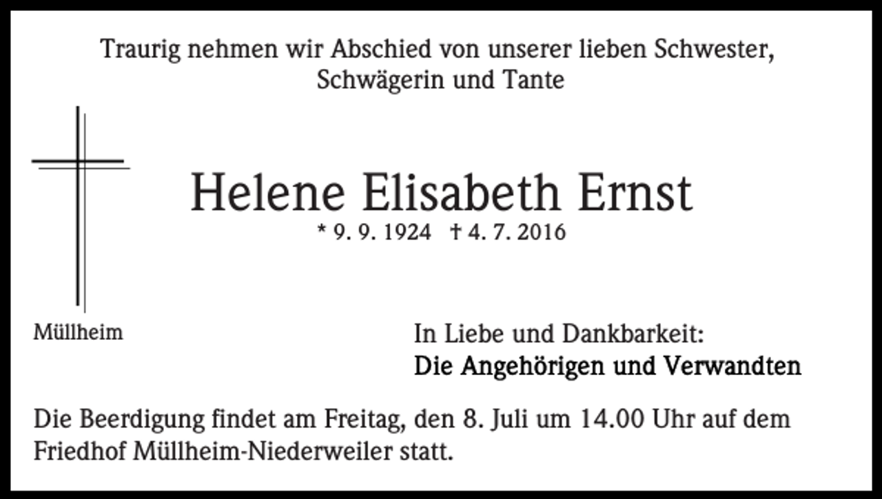 <p>Traurig nehmen wir Abschied von unserer lieben Schwester,<br />Schwägerin und Tante</p><p>Helene Elisabeth Ernst<br />* 9. 9. 1924 † 4. 7. 2016</p><p>Müllheim</p><p>In Liebe und Dankbarkeit:</p><p>Die Beerdigung findet am Freitag, den 8. Juli um 14.00 Uhr auf dem<br />Friedhof Müllheim-Niederweiler statt.</p>