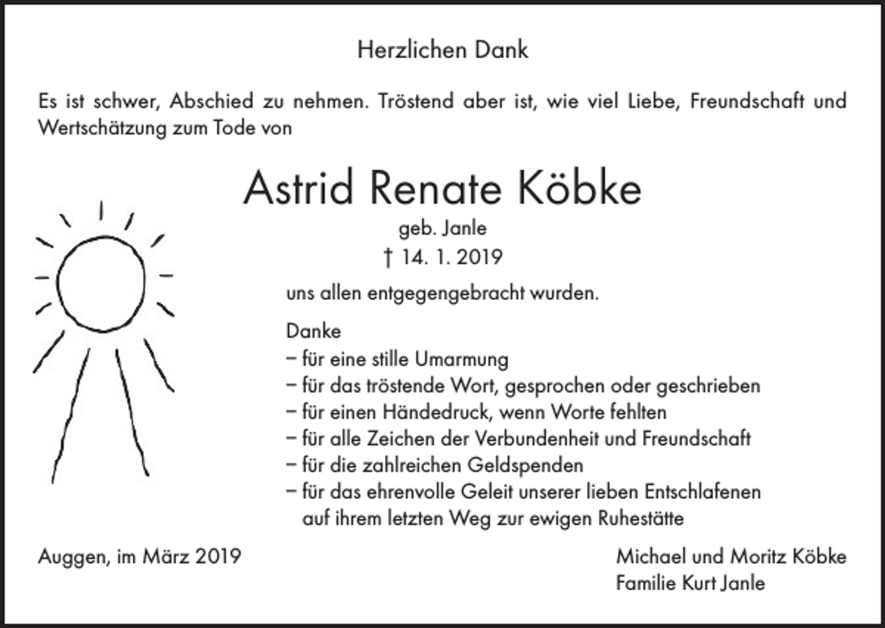 <p>Herzlichen Dank<br />E s ist schwer, Abschied zu nehmen. Tröstend aber ist, wie viel Liebe, Freundschaft und<br />Wertschätzung zum Tode von</p><p>Astrid Renate Köbke<br />geb. Janle<br />† 14. 1. 2019</p><p>uns allen entgegengebracht wurden.<br />Danke<br />– für eine stille Umarmung<br />– für das tröstende Wort, gesprochen oder geschrieben<br />– für einen Händedruck, wenn Worte fehlten<br />– für alle Zeichen der Verbundenheit und Freundschaft<br />– für die zahlreichen Geldspenden<br />– für das ehrenvolle Geleit unserer lieben Entschlafenen<br />auf ihrem letzten Weg zur ewigen Ruhestätte<br />Auggen, im März 2019 Michael und Moritz Köbke<br />Familie Kurt Janle</p>