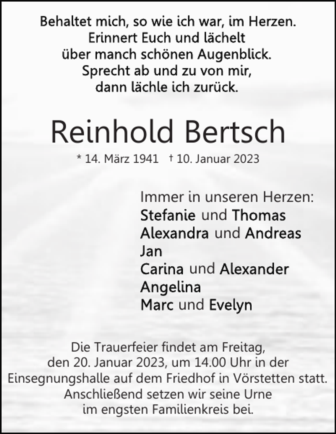 <p>Reinhold Bertsch<br />* 14. März 1941 † 10. Januar 2023</p><p>Immer in unseren Herzen:<br />und<br />und<br />und<br />und<br />Die Trauerfeier findet am Freitag,<br />den 20. Januar 2023, um 14.00 Uhr in der<br />Einsegnungshalle auf dem Friedhof in Vörstetten statt.<br />Anschließend setzen wir seine Urne<br />im engsten Familienkreis bei.</p>