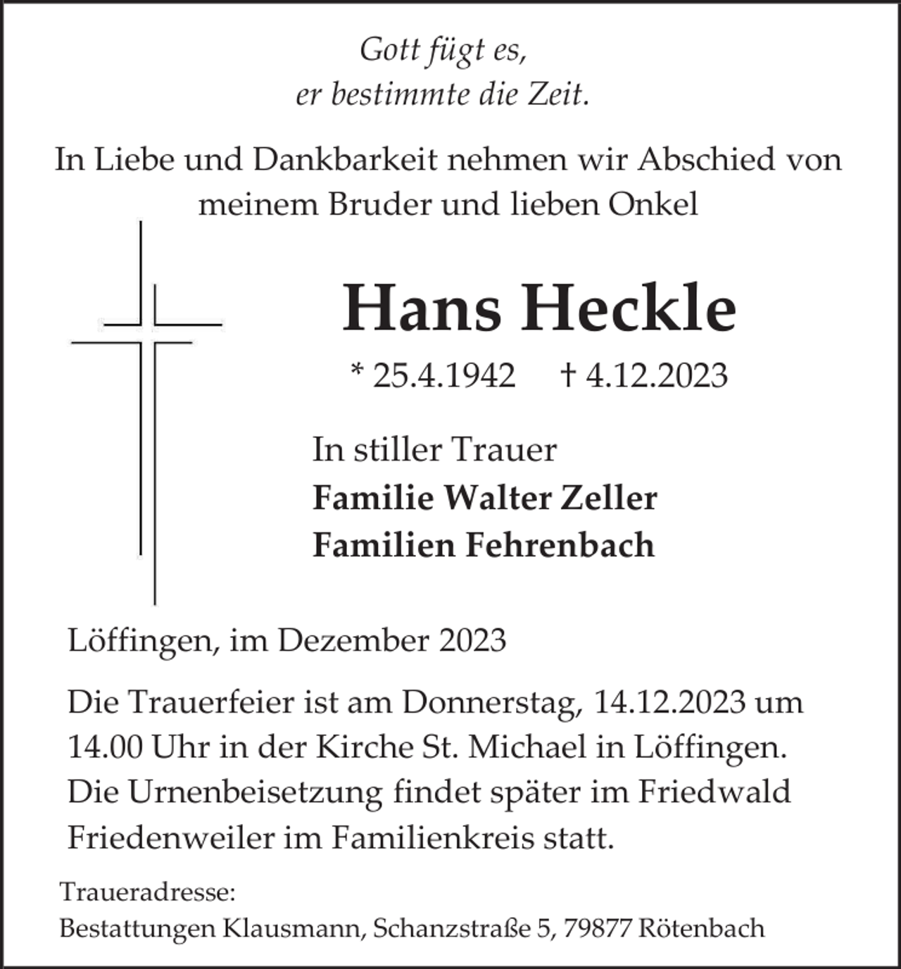 <p>Gott fügt es,<br />er bestimmte die Zeit.<br />In Liebe und Dankbarkeit nehmen wir Abschied von<br />meinem Bruder und lieben Onkel</p><p>Hans Heckle<br />* 25.4.1942</p><p>† 4.12.2023</p><p>In stiller Trauer<br />Familie Walter Zeller<br />Familien Fehrenbach<br />Löffingen, im Dezember 2023<br />Die Trauerfeier ist am Donnerstag, 14.12.2023 um<br />14.00 Uhr in der Kirche St. Michael in Löffingen.<br />Die Urnenbeisetzung findet später im Friedwald<br />Friedenweiler im Familienkreis statt.<br />Traueradresse:<br />Bestattungen Klausmann, Schanzstraße 5, 79877 Rötenbach</p>