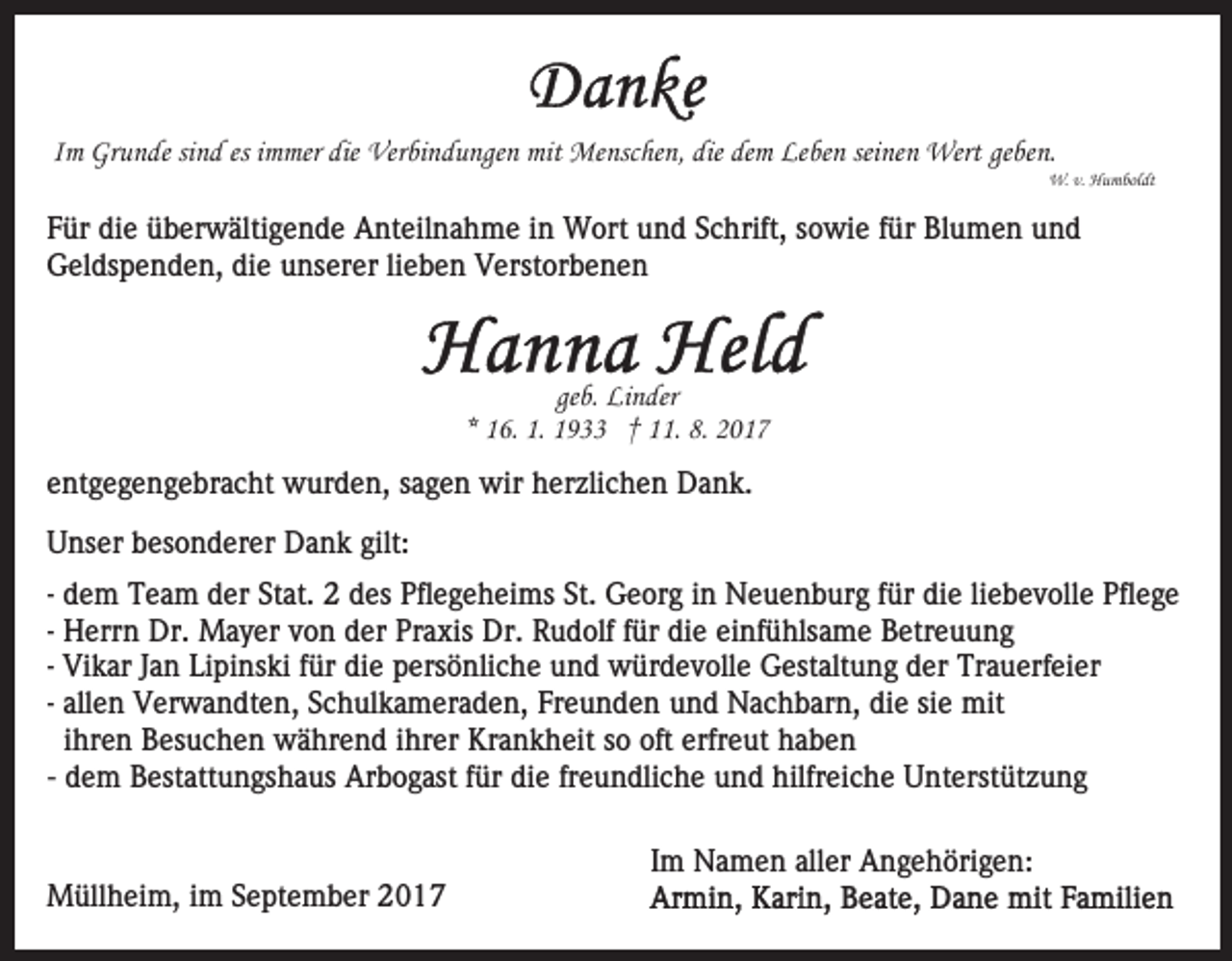 <p>es iimmer<br />mit Menschen,<br />IImm Grunde<br />Gr u n de sisind<br />n d es<br />m mer die<br />die Verbindungen<br />Ver bi n d u nge n mit<br />Me nsc he n , die<br />die dem<br />de m Leben<br />Le be n seinen<br />sei ne n Wert<br />Wert geben.<br />ge be n.</p><p>W.<br />u m bol dt<br />W.v.v.HHumboldt</p><p>FFür<br />ür die<br />di e überwältigende<br />ü b er w älti g e n d e Anteilnahme<br />A nt eil n a h m e iin<br />n Wort<br />W ort uund<br />n d Schrift,<br />S c hrift, sowie<br />s o wi e ffür<br />ür Blumen<br />Bl u m en uund<br />nd<br />GGeldspenden,<br />el ds p e n d e n, didie<br />e uunserer<br />ns er e r lilieben<br />e b e n Verstorbenen<br />V erst or b e n e n</p><p>ge b. Linder<br />Li n der<br />geb.<br />** 16.<br />1 6. 1.<br />1. 1933<br />1 9 †† 11.<br />. 8.<br />8.<br />eentgegengebracht<br />nt g e g e n g e br a c ht wurden,<br />w ur d e n, ssagen<br />a g e n wir<br />wir hherzlichen<br />er zli c h e n DDank.<br />a n k.<br />UUnser<br />ns er bbesonderer<br />es o n d er er Dank<br />D a n k gilt:<br />gilt:<br />St. Georg<br />liebevolle<br />-- dem<br />d e m Team<br />T e a m der<br />d er Stat.<br />St at. 22 des<br />des Pflegeheims<br />Pfl e g e h ei ms St.<br />G e or g iinn Neuenburg<br />N e u e n b ur g ffür<br />ür die<br />di e li<br />eb e v oll e Pflege<br />Pfl e g e<br />-- Herrn<br />H err n Dr.<br />Dr. Mayer<br />M a y er von<br />v o n der<br />der Praxis<br />Pr a xis Dr.<br />Dr. Rudolf<br />R u d olf ffür<br />ür die<br />d i e einfühlsame<br />ei nf ü hls a m e Betreuung<br />B etr e u u ng<br />Vi k ar Jan<br />J a n Lipinski<br />Li pi ns ki für<br />f ür die<br />di e persönliche<br />p ers ö nli c h e und<br />u n d würdevolle<br />w ür de v oll e Gestaltung<br />G est alt u n g der<br />d er Trauerfeier<br />Tr a u erf ei er<br />-- Vikar<br />all e n Verwandten,<br />V er w a n dt e n, Schulkameraden,<br />S c h ul k a m er a d e n, Freunden<br />Fr e u n d e n und<br />un d Nachbarn,<br />N a c h b ar n, di<br />e sisie<br />e mit<br />mi t<br />-- allen<br />die<br />iihren<br />hr e n Besuchen<br />B es u c h e n während<br />w ä hr e nd iihrer<br />hr er Krankheit<br />Kr a n k h eit sso<br />o oft<br />erfr e ut haben<br />ha be n<br />oft erfreut<br />- dem<br />d e m Bestattungshaus<br />B est att u n gs h a us Arbogast<br />Arb o g ast ffür<br />ür di<br />die<br />e frfreundliche<br />e u n dli c h e und<br />u n d hilfreiche<br />hilfr ei c h e Unterstützung<br />U nt erst üt z u n g</p><p>MMüllheim,<br />üll h ei m, i im<br />m S September<br />e pt e m b e r</p><p>IImm Namen<br />N a m e n aller<br />all er Angehörigen:<br />A n g e h öri g e n:</p>
