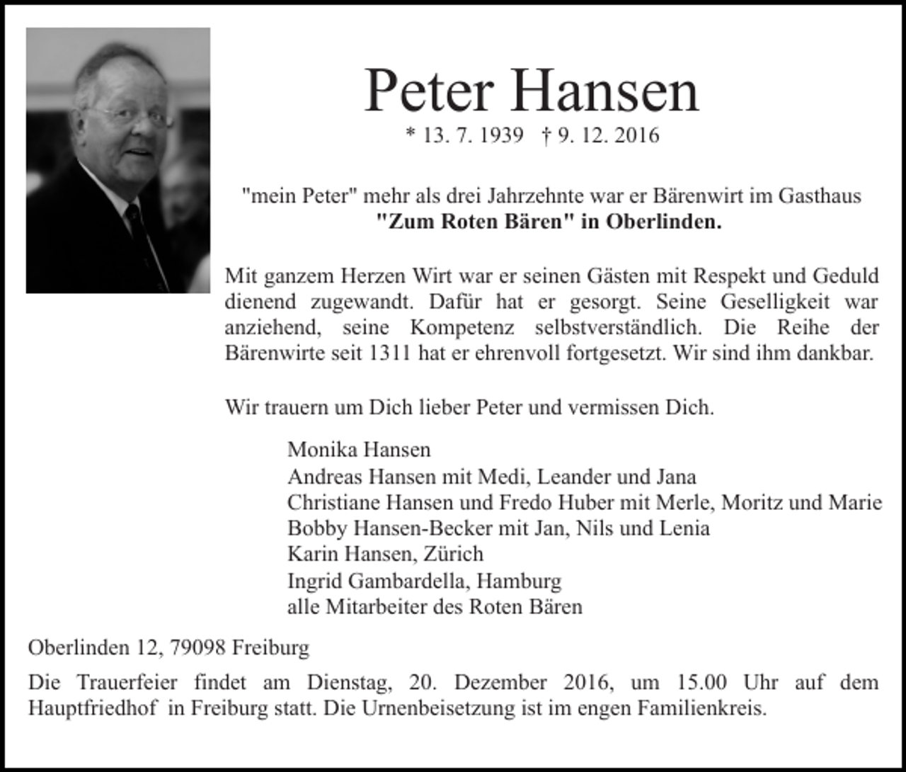 <p>Peter Hansen<br />* 13. 7. 1939 † 9. 12. 2016</p><p>"mein Peter" mehr als drei Jahrzehnte war er Bärenwirt im Gasthaus<br />"Zum Roten Bären" in Oberlinden.<br />Mit ganzem Herzen Wirt war er seinen Gästen mit Respekt und Geduld<br />dienend zugewandt. Dafür hat er gesorgt. Seine Geselligkeit war<br />anziehend, seine Kompetenz selbstverständlich. Die Reihe der<br />Bärenwirte seit 1311 hat er ehrenvoll fortgesetzt. Wir sind ihm dankbar.<br />Wir trauern um Dich lieber Peter und vermissen Dich.<br />Monika Hansen<br />Andreas Hansen mit Medi, Leander und Jana<br />Christiane Hansen und Fredo Huber mit Merle, Moritz und Marie<br />Bobby Hansen-Becker mit Jan, Nils und Lenia<br />Karin Hansen, Zürich<br />Ingrid Gambardella, Hamburg<br />alle Mitarbeiter des Roten Bären<br />Oberlinden 12, 79098 Freiburg<br />Die Trauerfeier findet am Dienstag, 20. Dezember 2016, um 15.00 Uhr auf dem<br />Hauptfriedhof in Freiburg statt. Die Urnenbeisetzung ist im engen Familienkreis.</p>