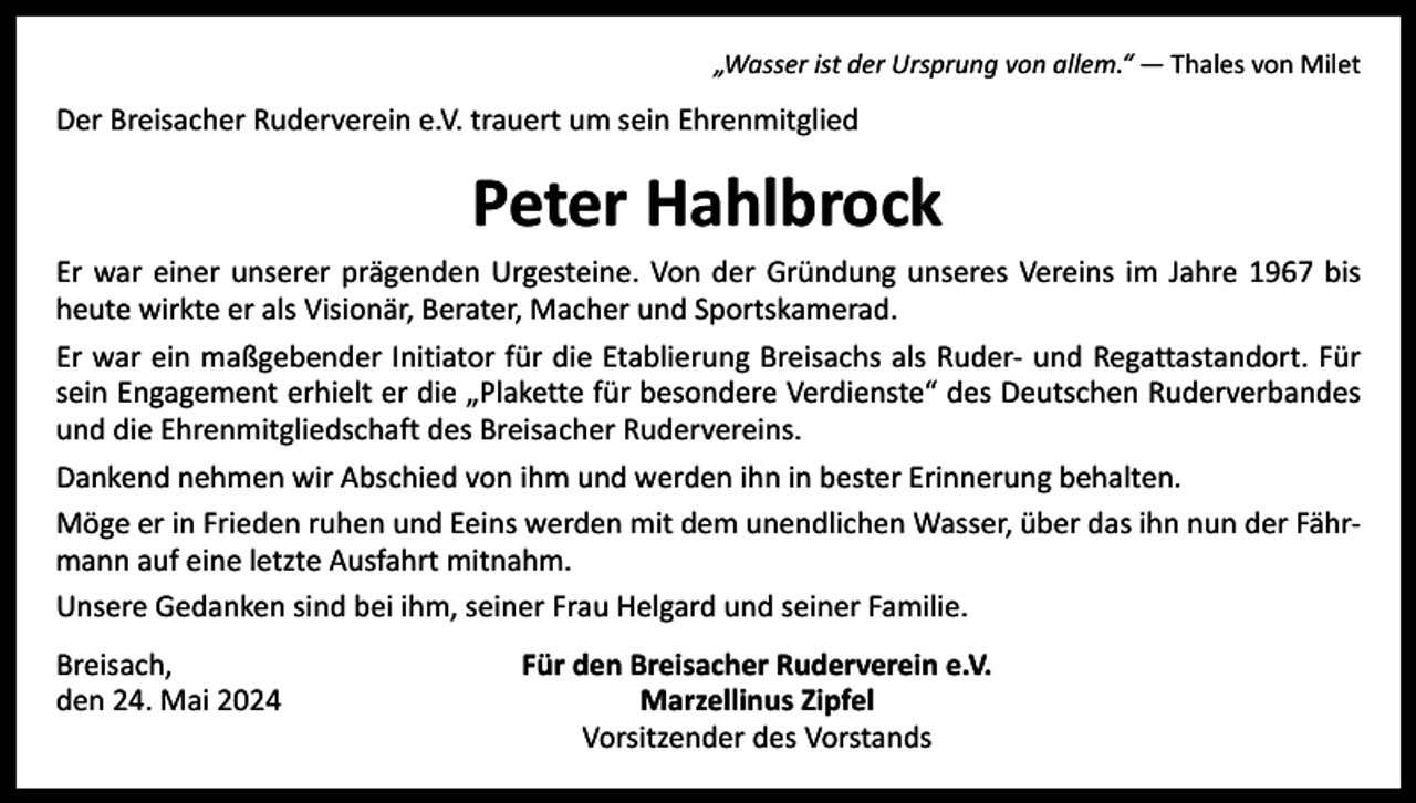 <p>„Wasser ist der Ursprung von allem.“ ― Thales von Milet</p><p>Der Breisacher Ruderverein e.V. trauert um sein Ehrenmitglied</p><p>Peter Hahlbrock</p><p>Er war einer unserer prägenden Urgesteine. Von der Gründung unseres Vereins im Jahre 1967 bis<br />heute wirkte er als Visionär, Berater, Macher und Sportskamerad.<br />Er war ein maßgebender Initiator für die Etablierung Breisachs als Ruder- und Regattastandort. Für<br />sein Engagement erhielt er die „Plakette für besondere Verdienste“ des Deutschen Ruderverbandes<br />und die Ehrenmitgliedschaft des Breisacher Rudervereins.<br />Dankend nehmen wir Abschied von ihm und werden ihn in bester Erinnerung behalten.<br />Möge er in Frieden ruhen und Eeins werden mit dem unendlichen Wasser, über das ihn nun der Fährmann auf eine letzte Ausfahrt mitnahm.<br />Unsere Gedanken sind bei ihm, seiner Frau Helgard und seiner Familie.<br />Breisach,<br />den 24. Mai 2024</p><p>Für den Breisacher Ruderverein e.V.<br />Marzellinus Zipfel<br />Vorsitzender des Vorstands</p>