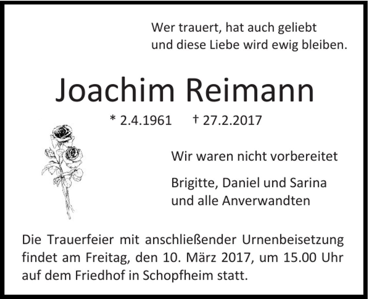 <p>Wer trauert, hat auch geliebt<br />und diese Liebe wird ewig bleiben.</p><p>Joachim Reimann<br />* 2.4.1961</p><p>† 27.2.2017</p><p>Wir waren nicht vorbereitet<br />Brigitte, Daniel und Sarina<br />und alle Anverwandten<br />Die Trauerfeier mit anschließender Urnenbeisetzung<br />findet am Freitag, den 10. März 2017, um 15.00 Uhr<br />auf dem Friedhof in Schopfheim statt.</p>