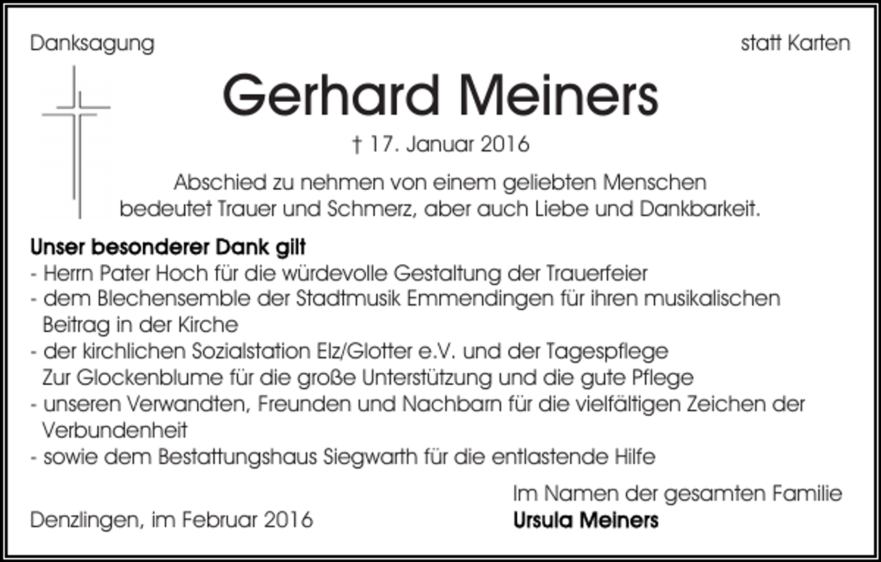 <p>Danksagung</p><p>statt Karten</p><p>Gerhard Meiners<br />† 17. Januar 2016<br />Abschied zu nehmen von einem geliebten Menschen<br />bedeutet Trauer und Schmerz, aber auch Liebe und Dankbarkeit.<br />- Herrn Pater Hoch für die würdevolle Gestaltung der Trauerfeier<br />- dem Blechensemble der Stadtmusik Emmendingen für ihren musikalischen<br />Beitrag in der Kirche<br />- der kirchlichen Sozialstation Elz/Glotter e.V. und der Tagespflege<br />Zur Glockenblume für die große Unterstützung und die gute Pflege<br />- unseren Verwandten, Freunden und Nachbarn für die vielfältigen Zeichen der<br />Verbundenheit<br />- sowie dem Bestattungshaus Siegwarth für die entlastende Hilfe<br />Im Namen der gesamten Familie<br />Denzlingen, im Februar 2016</p>