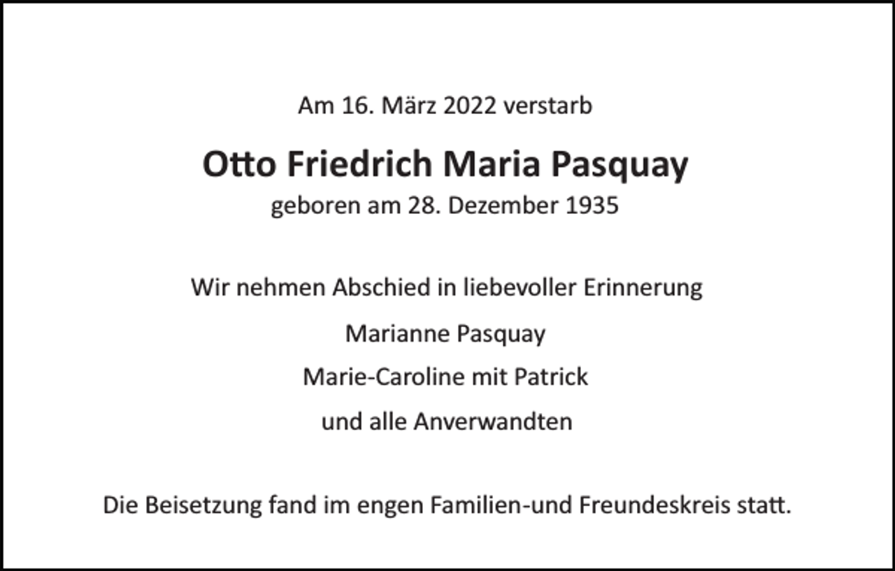 <p>Am 16. März 2022 verstarb</p><p>O�o Friedrich Maria Pasquay<br />geboren am 28. Dezember 1935<br />Wir nehmen Abschied in liebevoller Erinnerung<br />Marianne Pasquay<br />Marie­Caroline mit Patrick<br />und alle Anverwandten<br />Die Beisetzung fand im engen Familien­und Freundeskreis sta�.</p>