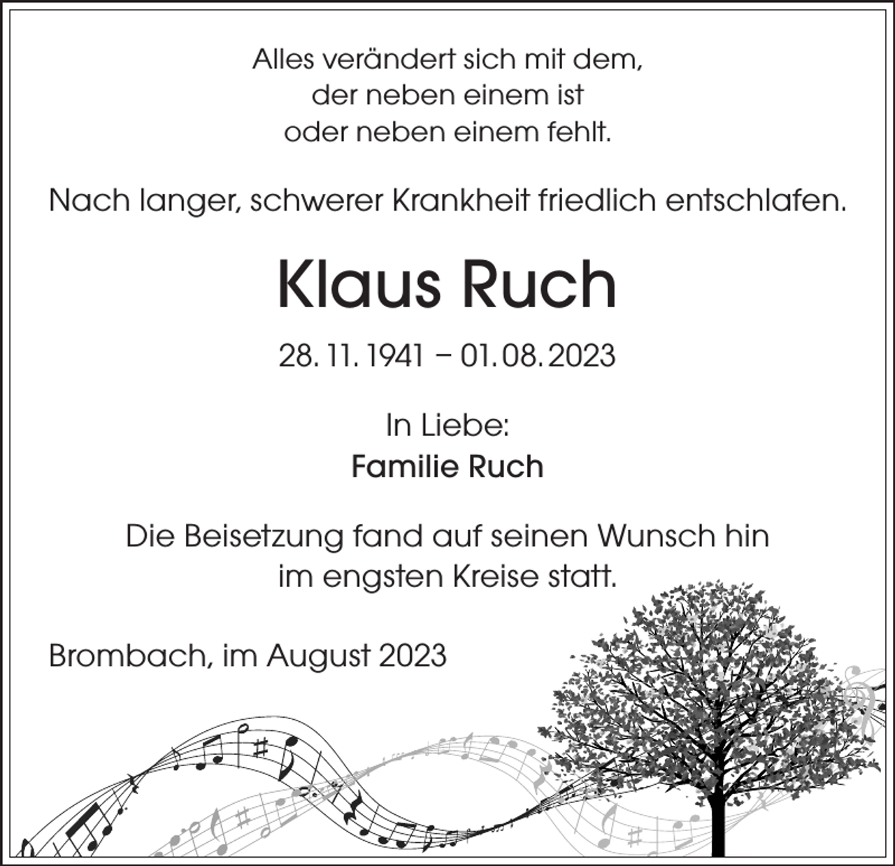 <p>Alles verändert sich mit dem,<br />der neben einem ist<br />oder neben einem fehlt.</p><p>Nach langer, schwerer Krankheit friedlich entschlafen.</p><p>Klaus Ruch<br />28. 11. 1941 – 01. 08. 2023<br />In Liebe:<br />Familie Ruch<br />Die Beisetzung fand auf seinen Wunsch hin<br />im engsten Kreise statt.<br />Brombach, im August 2023</p>