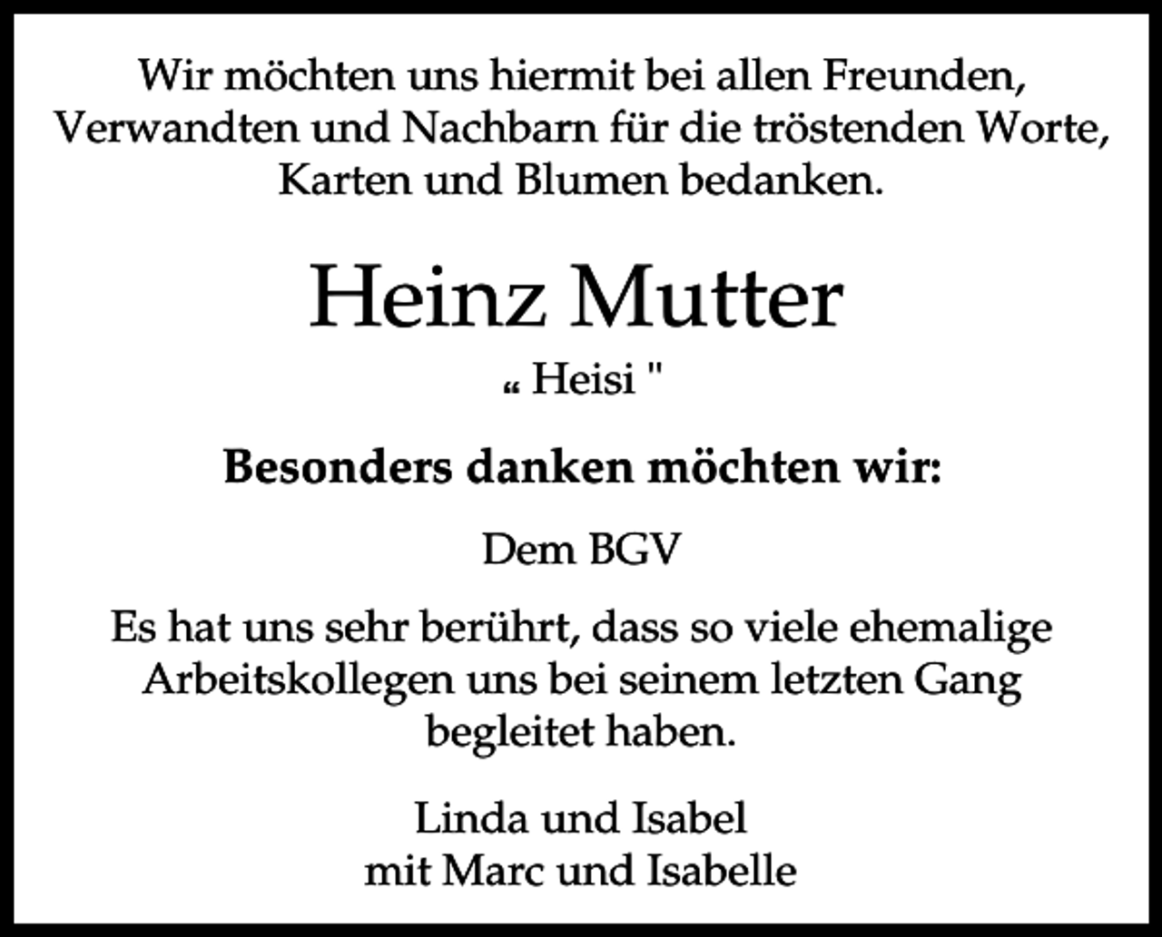 <p>Wir möchten uns hiermit bei allen Freunden,<br />Verwandten und Nachbarn für die tröstenden Worte,<br />Karten und Blumen bedanken.</p><p>Heinz Mutter<br />p Heisi "</p><p>Besonders danken möchten wir:<br />Dem BGV<br />Es hat uns sehr berührt, dass so viele ehemalige<br />Arbeitskollegen uns bei seinem letzten Gang<br />begleitet haben.<br />Linda und Isabel<br />mit Marc und Isabelle</p>