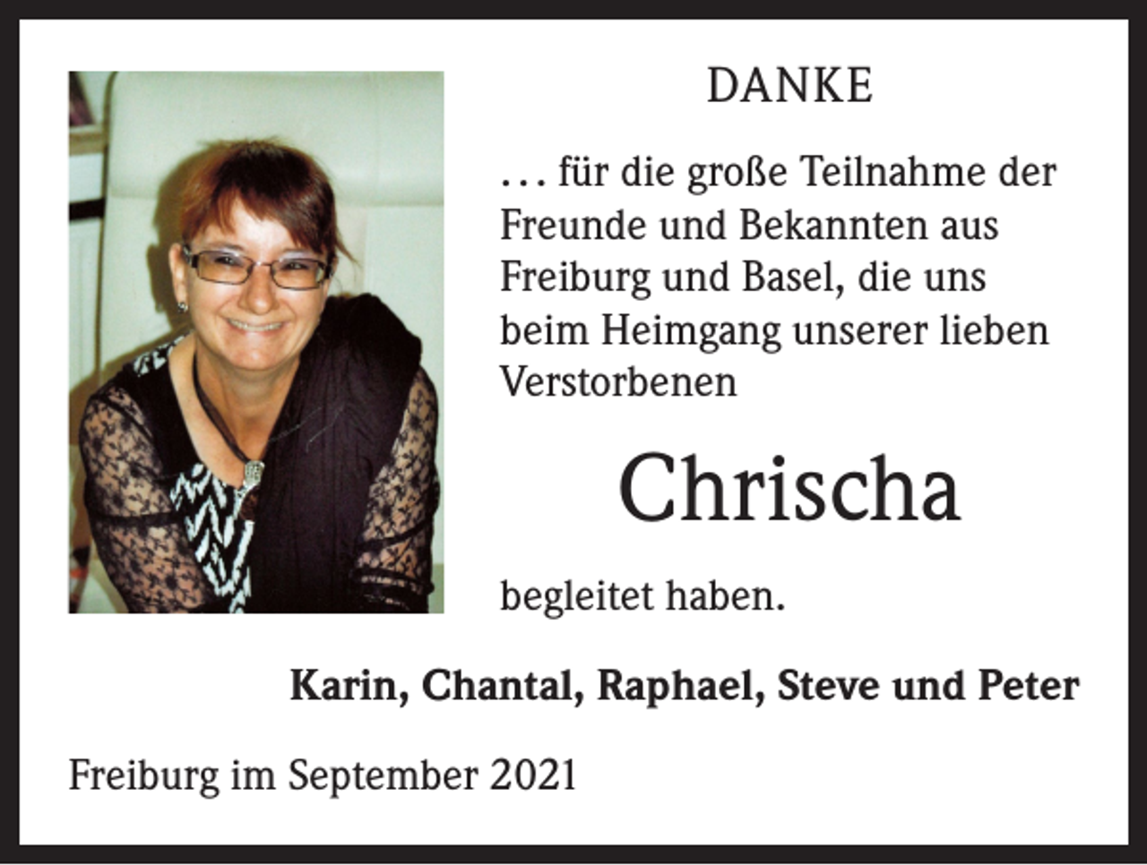 <p>DANKE<br />. . . für die große Teilnahme der<br />Freunde und Bekannten aus<br />Freiburg und Basel, die uns<br />beim Heimgang unserer lieben<br />Verstorbenen</p><p>Chrischa<br />begleitet haben.<br />Karin, Chantal, Raphael, Steve und Peter<br />Freiburg im September 2021</p>