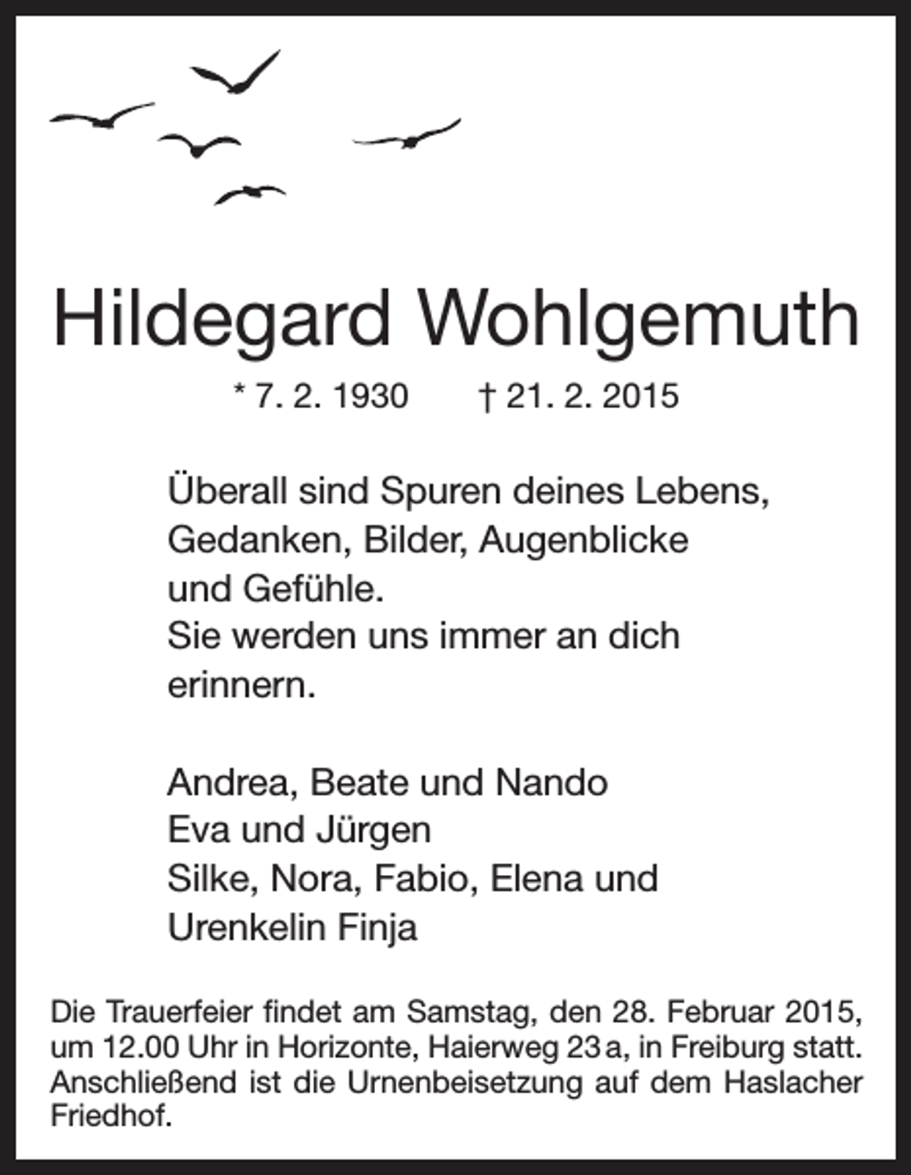 <p>Hildegard Wohlgemuth<br />* 7. 2. 1930 † 21. 2. 2015</p><p>Überall sind Spuren deines Lebens,<br />Gedanken, Bilder, Augenblicke<br />und Gefühle.<br />Sie werden uns immer an dich<br />erinnern.<br />Andrea, Beate und Nando<br />Eva und Jürgen<br />Silke, Nora, Fabio, Elena und<br />Urenkelin Finja<br />Die Trauerfeier findet am Samstag, den 28. Februar 2015,<br />um 12.00 Uhr in Horizonte, Haierweg 23 a, in Freiburg statt.<br />Anschließend ist die Urnenbeisetzung auf dem Haslacher<br />Friedhof.</p>