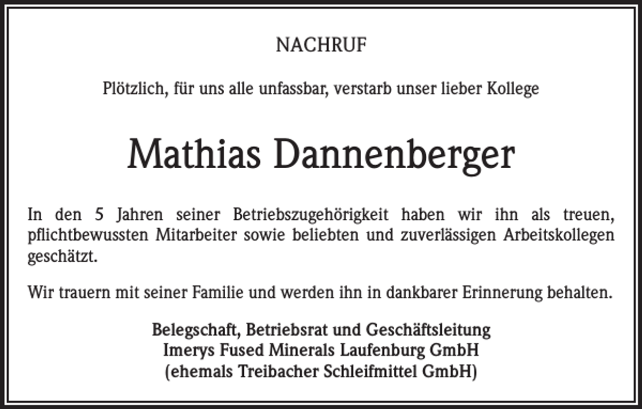 <p>NACHRUF<br />Plötzlich, für uns alle unfassbar, verstarb unser lieber Kollege</p><p>Mathias Dannenberger<br />In den 5 Jahren seiner Betriebszugehörigkeit haben wir ihn als treuen,<br />pflichtbewussten Mitarbeiter sowie beliebten und zuverlässigen Arbeitskollegen<br />geschätzt.<br />Wir trauern mit seiner Familie und werden ihn in dankbarer Erinnerung behalten.<br />Belegschaft, Betriebsrat und Geschäftsleitung<br />Imerys Fused Minerals Laufenburg GmbH<br />(ehemals Treibacher Schleifmittel GmbH)</p>