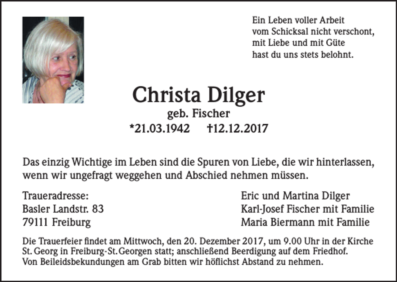 <p>Ei n LLeben<br />Ein<br />e b e n vvoller<br />oll er Ar<br />Arbeit<br />b eit<br />vvom<br />o m SSchicksal<br />c hi c k s al ninicht<br />c ht vverschont,<br />ers c h o nt,<br />mitLiLiebe<br />mitGGüte<br />mit<br />e b e u und<br />n d mit<br />üt e<br />hhast<br />ast ddu<br />u uuns<br />ns ststets<br />et s bbelohnt.<br />el o h nt.</p><p>CChrista<br />hri st a Dil<br />Dilger<br />g er</p><p>g e b. Fi<br />geb.<br />Fischer<br />s c h er<br />**21.03.194 1. 0 3. 1 9 4 2<br />††12.12.2017<br />1 2. 1 2. 2 0 1 7<br />hinterlassen,<br />DDas<br />as eieinzig<br />n zi g Wichtige<br />Wi c hti g e i im<br />m L Leben<br />e b e n si sind<br />n d didie<br />e S pSpuren<br />ur e n v ovon<br />n Li eLiebe,<br />b e, di ediewirwir<br />hi nt<br />erl ass e n,<br />wwenn<br />e n n wir<br />wiruungefragt<br />n g efr a gt wweggehen<br />e g g e h e n u nund<br />d A Abschied<br />bs c hi e d n enehmen<br />h m e n m müssen.<br />üss e n.<br />Tr a u er a dr ess e:<br />Traueradresse:<br />BBasler<br />asl er LLandstr.<br />a n dstr. 88<br />Freiburg<br />779111<br />9 Fr<br />ei b ur g</p><p>Eri c uund<br />Eric<br />n d Martina<br />M arti n a Dil<br />Dilger<br />g er<br />KKarl-Josef<br />arl-J os ef Fis<br />c h er mit<br />a mili e<br />Fischer<br />mitF Familie<br />mitF aFamilie<br />MMaria<br />ari a BiBiermann<br />er m a n n mit<br />mili e</p><p>Di e TrTrauerfeier<br />Die<br />a u erf ei er ﬁ findet<br />n d et a am<br />m Mitt<br />Mittwoch,<br />w o c h, d eden<br />n 2 0.<br />20.D eDezember<br />z e m b er 2 02017,<br />1 7, u mum<br />9. 09.0 U hrUhr<br />i n in<br />d erder<br />Kir Kirche<br />c he<br />St.<br />G e or g iin<br />n Fr<br />ei b ur g- St. G e or g e n ststatt;<br />att; a anschließend<br />ns c hli e ß e n d B eBeerdigung<br />er di g u n g a ufaufd edem<br />m FriFriedhof.<br />e d h of.<br />St. Georg<br />Freiburg-St.Georgen<br />VVon<br />o n BBeileidsbekundungen<br />eil ei ds b e k u n d u n g e n a am<br />m GrGrab<br />a b bitt<br />e n wir<br />ﬂi c hst A bst<br />a n d z u zu<br />n e nehmen.<br />h m e n.<br />bitten<br />wirh öhöflichst<br />Abstand</p>