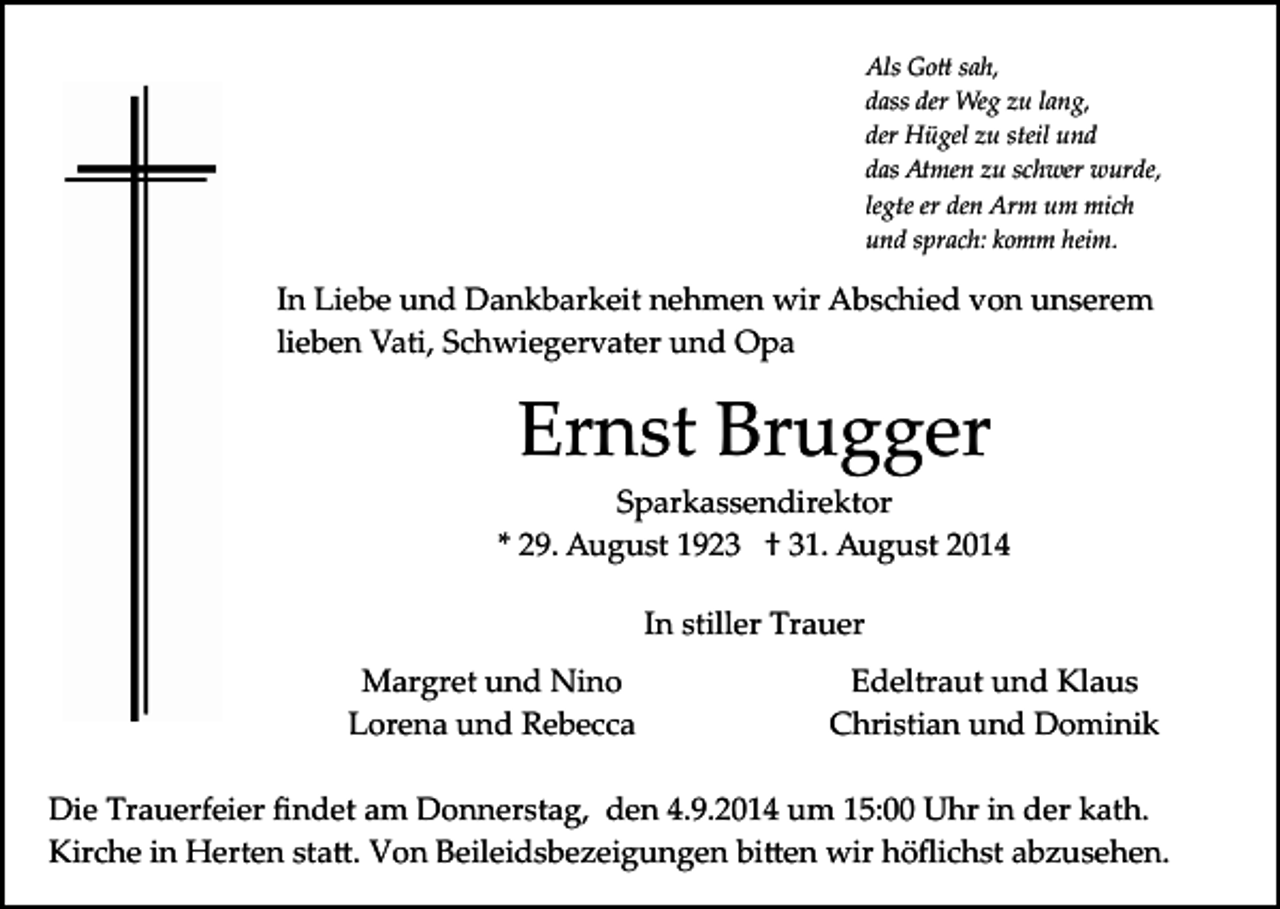 <p>Als Go� sah,<br />dass der Weg zu lang,<br />der Hügel zu steil und<br />das Atmen zu schwer wurde,<br />legte er den Arm um mich<br />und sprach: komm heim.</p><p>In Liebe und Dankbarkeit nehmen wir Abschied von unserem<br />lieben Vati, Schwiegervater und Opa</p><p>Ernst Brugger<br />Sparkassendirektor<br />* 29. August 1923 † 31. August 2014<br />In stiller Trauer<br />Margret und Nino<br />Lorena und Rebecca</p><p>Edeltraut und Klaus<br />Christian und Dominik</p><p>Die Trauerfeier ﬁndet am Donnerstag, den 4.9.2014 um 15:00 Uhr in der kath.<br />Kirche in Herten sta�. Von Beileidsbezeigungen bi�en wir höﬂichst abzusehen.</p>