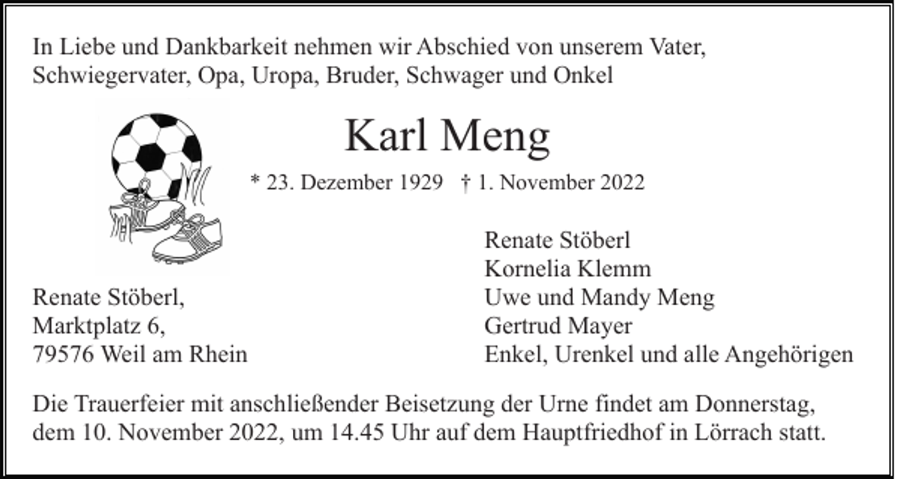 <p>In Liebe und Dankbarkeit nehmen wir Abschied von unserem Vater,<br />Schwiegervater, Opa, Uropa, Bruder, Schwager und Onkel</p><p>Karl Meng<br />* 23. Dezember 1929 † 1. November 2022</p><p>Renate Stöberl,<br />Marktplatz 6,<br />79576 Weil am Rhein</p><p>Renate Stöberl<br />Kornelia Klemm<br />Uwe und Mandy Meng<br />Gertrud Mayer<br />Enkel, Urenkel und alle Angehörigen</p><p>Die Trauerfeier mit anschließender Beisetzung der Urne findet am Donnerstag,<br />dem 10. November 2022, um 14.45 Uhr auf dem Hauptfriedhof in Lörrach statt.</p>