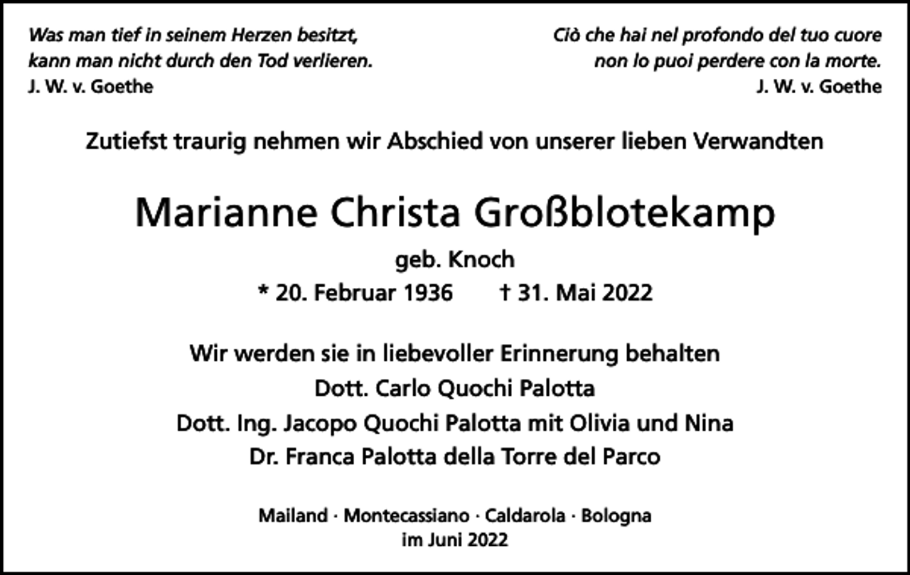 <p>Was man tief in seinem Herzen besitzt,<br />kann man nicht durch den Tod verlieren.<br />J. W. v. Goethe</p><p>Ciò che hai nel profondo del tuo cuore<br />non lo puoi perdere con la morte.<br />J. W. v. Goethe</p><p>Zutiefst traurig nehmen wir Abschied von unserer lieben Verwandten</p><p>Marianne Christa Großblotekamp<br />geb. Knoch<br />* 20. Februar 1936 † 31. Mai 2022<br />Wir werden sie in liebevoller Erinnerung behalten<br />Dott. Carlo Quochi Palotta<br />Dott. Ing. Jacopo Quochi Palotta mit Olivia und Nina<br />Dr. Franca Palotta della Torre del Parco<br />Mailand · Montecassiano · Caldarola · Bologna<br />im Juni 2022</p>