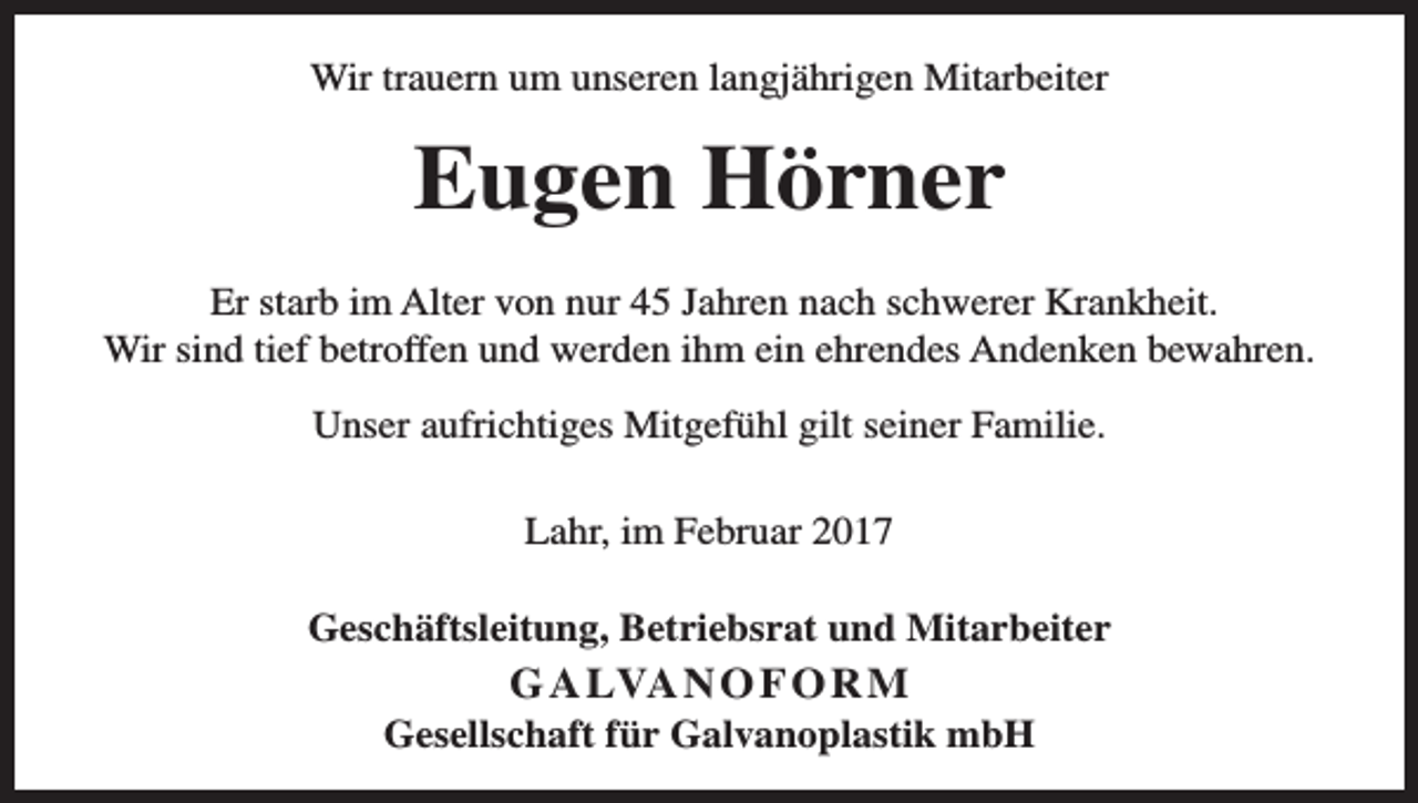 <p>Wir trauern um unseren langjährigen Mitarbeiter</p><p>Eugen Hörner<br />Er starb im Alter von nur 45 Jahren nach schwerer Krankheit.<br />Wir sind tief betroffen und werden ihm ein ehrendes Andenken bewahren.<br />Unser aufrichtiges Mitgefühl gilt seiner Familie.<br />Lahr, im Februar 2017<br />Geschäftsleitung, Betriebsrat und Mitarbeiter</p><p>G A LVA N O F O R M<br />Gesellschaft für Galvanoplastik mbH</p>