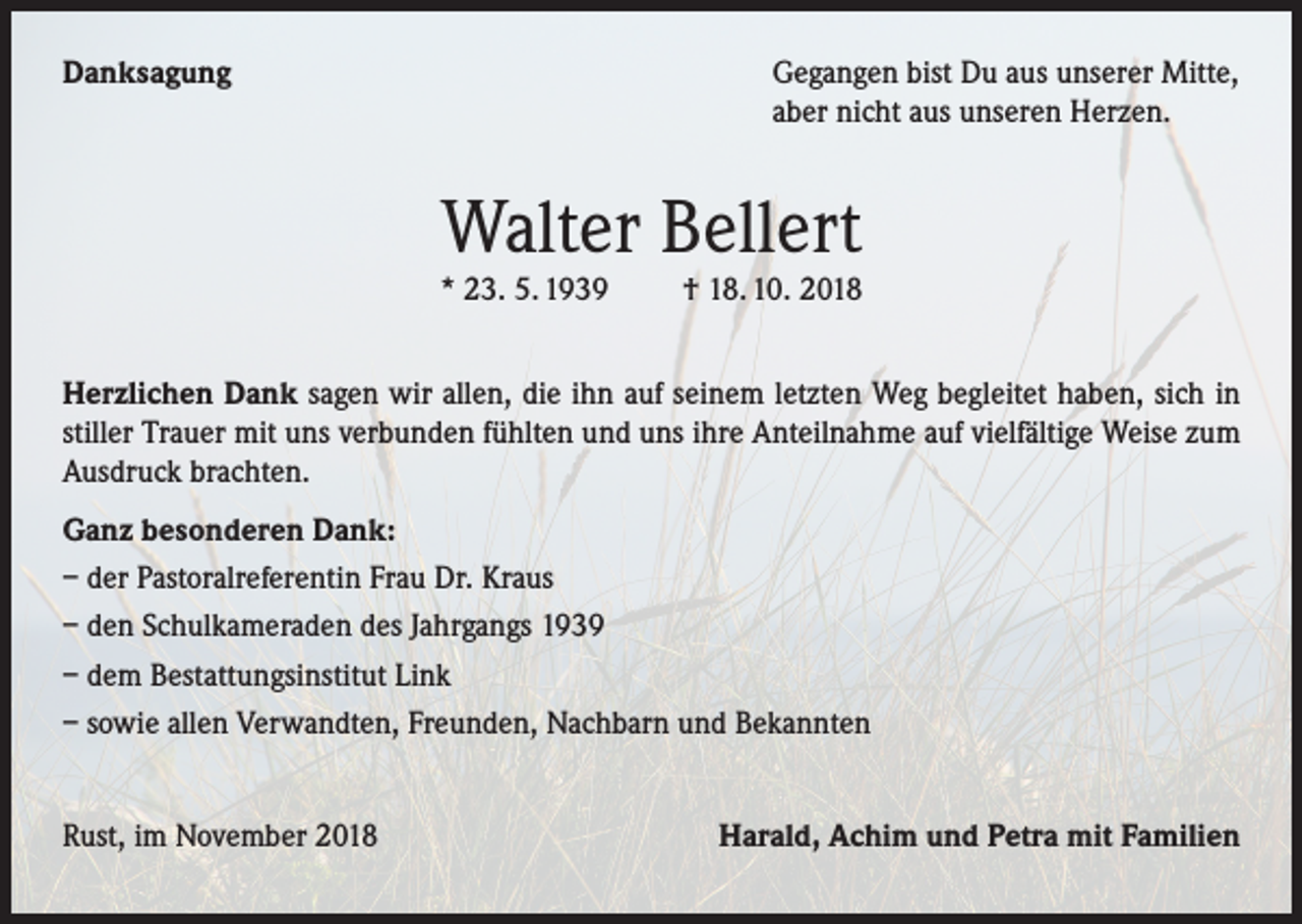 <p>Danksagung</p><p>Gegangen bist Du aus unserer Mitte,<br />aber nicht aus unseren Herzen.</p><p>Walter Bellert</p><p>* 23. 5. 1939</p><p>† 18. 10. 2018</p><p>Herzlichen Dank sagen wir allen, die ihn auf seinem letzten Weg begleitet haben, sich in<br />stiller Trauer mit uns verbunden fühlten und uns ihre Anteilnahme auf vielfältige Weise zum<br />Ausdruck brachten.<br />Ganz besonderen Dank:<br />– der Pastoralreferentin Frau Dr. Kraus<br />– den Schulkameraden des Jahrgangs 1939<br />– dem Bestattungsinstitut Link<br />– sowie allen Verwandten, Freunden, Nachbarn und Bekannten<br />Rust, im November 2018</p><p>Harald, Achim und Petra mit Familien</p>