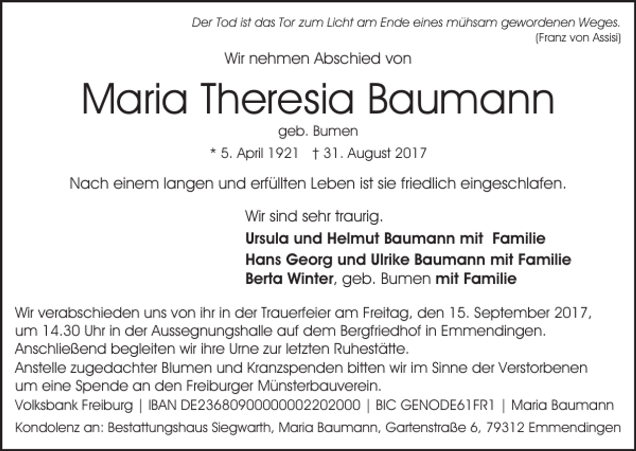 <p>DDer<br />er TTod<br />o d istist ddas<br />as TTor<br />or zzum<br />u m Licht<br />Li c ht am<br />a m Ende<br />E n d e eines<br />ei n es mühsam<br />mü hs a m gewordenen<br />g e w or d e n e n Weges.<br />W e g es.</p><p>((Franz<br />Fr a n z von<br />v o n Assisi)<br />Assisi)</p><p>Wir nnehmen<br />e h m e n AAbschied<br />bs c hi e d von<br />von<br />Wir</p><p>MMaria<br />ari a T Theresia<br />h er esi a BBaumann<br />au man n<br />g e b. BBumen<br />u men<br />geb.</p><p>** 5.<br />5. April<br />A pril 192 9 2 1 †† 31.<br />3 1. August<br />A u g ust</p><p>erfüllten<br />ist sisie<br />friedlich<br />NNach<br />a c h eieinem<br />n e m l langen<br />a n g e n uund<br />n d erf<br />üllt e n LLeben<br />e b e n ist<br />e fri<br />e dli c h eingeschlafen.<br />ei n g es c hl af e n.<br />Wir<br />n d s sehr<br />e hr trtraurig.<br />a uri g.<br />Wirsisind<br />Ursula<br />mit F Familie<br />Ur<br />s ul a und<br />u n d Helmut<br />H el m ut BBaumann<br />a u m a n n mit<br />a mili e<br />Ulrike<br />HHans<br />a n s Georg<br />G e or g uund<br />n d Ulri<br />k e Baumann<br />B a u m a n n mit<br />mit FFamilie<br />a mili e<br />g e b. Bumen<br />B u m e n mit<br />a mili e<br />mitF Familie<br />BBerta<br />ert a Winter,<br />Wi nt er , geb.<br />Wirv verabschieden<br />Wir<br />er a bs c hi e d e n uuns<br />ns von<br />v o n iihr<br />hr iinn der<br />d er Trauerfeier<br />Tr a u erf ei er am<br />a m Freitag,<br />Fr eit a g, den<br />d e n 15.<br />1 5. September<br />Se pt e m b er 22017,<br />0 1 7,<br />uum<br />m 14.30<br />1 4. 3 0 UUhr<br />hr i in<br />n der<br />d er Aussegnungshalle<br />A u ss e g n u n gs h all e auf<br />a uf dem<br />d e m B Bergfriedhof<br />er gfri e d h of i ninE Emmendingen.<br />m m e n di n g e n.<br />AAnschließend<br />ns c hli e ß e n d begleiten<br />b e gl eit e n wir<br />wir i ihre<br />hr e Urne<br />Ur n e zzur<br />ur l letzten<br />et zt e n RRuhestätte.<br />u h est ätt e.<br />AAnstelle<br />nst ell e zzugedachter<br />u g e d a c ht er BBlumen<br />l u m e n und<br />u n d Kranzspenden<br />Kr a n zs p e n de n bitten<br />bitt e n wir<br />wir i im<br />m SiSinne<br />n n e der<br />d er VVerstorbenen<br />erst or b e n e n<br />uum<br />m eine<br />ei n e SSpende<br />p e n d e an<br />a n den<br />d e n FrFreiburger<br />ei b ur g er Münsterbauverein.<br />M ü nst er b a u v er ei n.</p><p>VVolksbank<br />ol ks b a n k FrFreiburg<br />ei b ur g ||I IBAN<br />B A N DE23680900000002202000<br />D E 2 3 6 8 0 9 0 2 || BIBIC<br />C GENODE61FR1<br />G E N O D E 6 1 F R 1 || Maria<br />M ari a BBaumann<br />au m ann<br />KKondolenz<br />o n d ol e n z an:<br />a n: BBestattungshaus<br />est att u n gs h a us SiSiegwarth,<br />e g w art h, Maria<br />M a ri a Baumann,<br />B a u m a n n, Gartenstraße<br />G art e nstr a ß e 6,<br />6, 79312<br />7 9 3 1 2 Emmendingen<br />E m m e ndi n g e n</p>