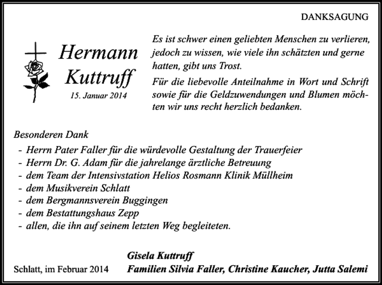 <p>DANKSAGUNG</p><p>Hermann<br />Kuttruff<br />15. Januar 2014</p><p>Es ist schwer einen geliebten Menschen zu verlieren,<br />jedoch zu wissen, wie viele ihn schätzten und gerne<br />hatten, gibt uns Trost.<br />Für die liebevolle Anteilnahme in Wort und Schrift<br />sowie für die Geldzuwendungen und Blumen möchten wir uns recht herzlich bedanken.</p><p>Besonderen Dank<br />- Herrn Pater Faller für die würdevolle Gestaltung der Trauerfeier<br />- Herrn Dr. G. Adam für die jahrelange ärztliche Betreuung<br />- dem Team der Intensivstation Helios Rosmann Klinik Müllheim<br />- dem Musikverein Schlatt<br />- dem Bergmannsverein Buggingen<br />- dem Bestattungshaus Zepp<br />- allen, die ihn auf seinem letzten Weg begleiteten.</p><p>Schlatt, im Februar 2014</p><p>Gisela Kuttruff<br />Familien Silvia Faller, Christine Kaucher, Jutta Salemi</p>