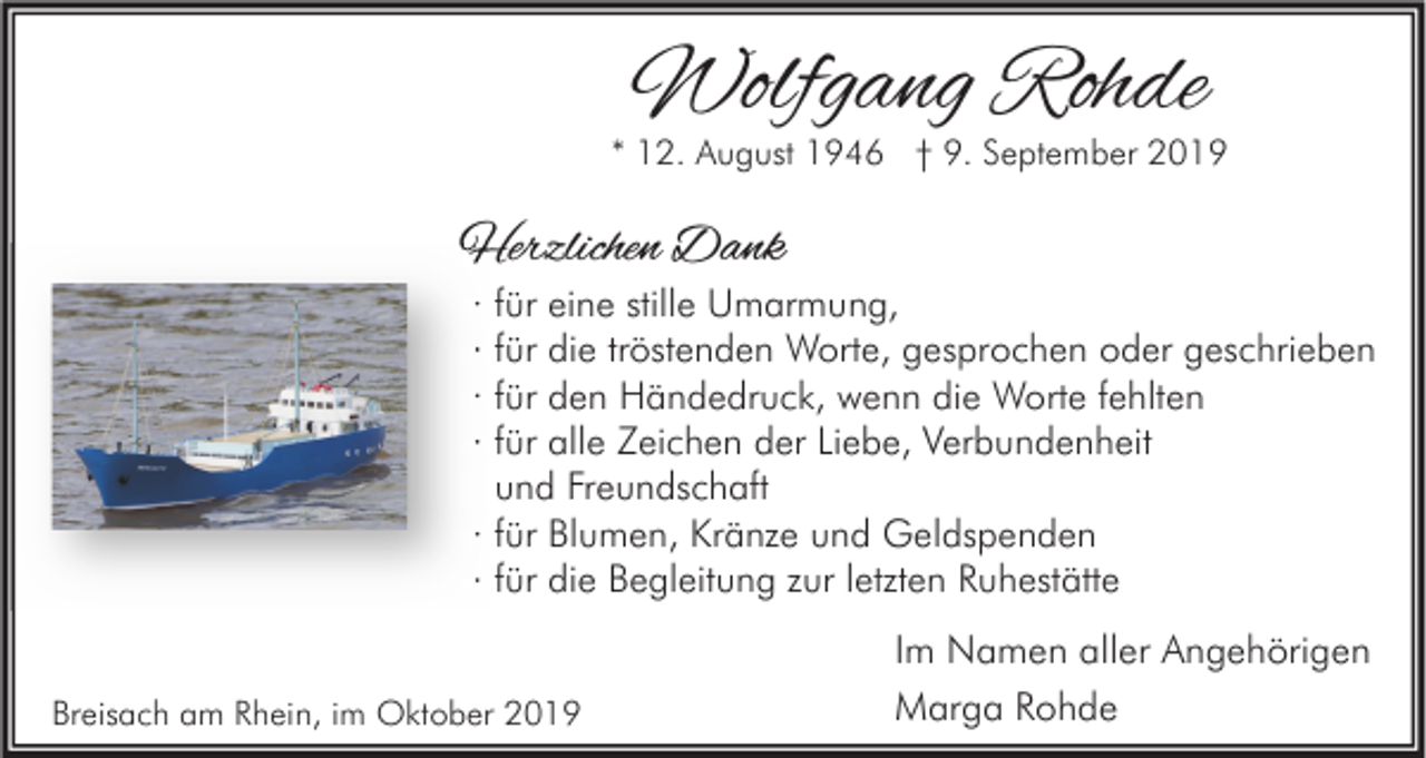 <p>Wolfgang Rohde</p><p>* 12. August 1946 † 9. September 2019</p><p>Herzlichen Dank<br />·<br />·<br />·<br />·</p><p>für eine stille Umarmung,<br />für die tröstenden Worte, gesprochen oder geschrieben<br />für den Händedruck, wenn die Worte fehlten<br />für alle Zeichen der Liebe, Verbundenheit<br />und Freundschaft<br />· für Blumen, Kränze und Geldspenden<br />· für die Begleitung zur letzten Ruhestätte</p><p>Breisach am Rhein, im Oktober 2019</p><p>Im Namen aller Angehörigen<br />Marga Rohde</p>