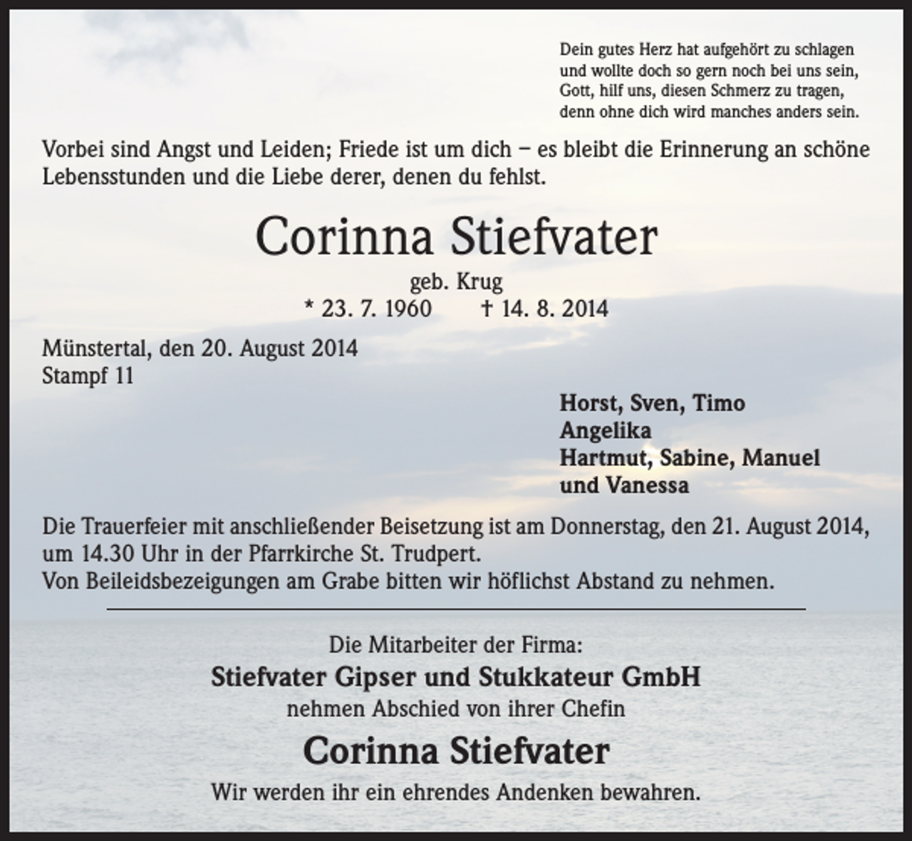 <p>Dein gutes Herz hat aufgehört zu schlagen<br />und wollte doch so gern noch bei uns sein,<br />Gott, hilf uns, diesen Schmerz zu tragen,<br />denn ohne dich wird manches anders sein.</p><p>Vorbei sind Angst und Leiden; Friede ist um dich – es bleibt die Erinnerung an schöne<br />Lebensstunden und die Liebe derer, denen du fehlst.</p><p>Corinna Stiefvater<br />geb. Krug<br />* 23. 7. 1960 † 14. 8. 2014</p><p>Münstertal, den 20. August 2014<br />Stampf 11</p><p>Horst, Sven, Timo<br />Angelika<br />Hartmut, Sabine, Manuel<br />und Vanessa</p><p>Die Trauerfeier mit anschließender Beisetzung ist am Donnerstag, den 21. August 2014,<br />um 14.30 Uhr in der Pfarrkirche St. Trudpert.<br />Von Beileidsbezeigungen am Grabe bitten wir höflichst Abstand zu nehmen.<br />Die Mitarbeiter der Firma:</p><p>Stiefvater Gipser und Stukkateur GmbH<br />nehmen Abschied von ihrer Chefin</p><p>Corinna Stiefvater<br />Wir werden ihr ein ehrendes Andenken bewahren.</p>