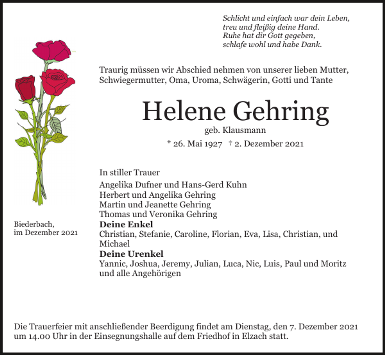 <p>Schlicht und einfach war dein Leben,<br />treu und fleißig deine Hand.<br />Ruhe hat dir Gott gegeben,<br />schlafe wohl und habe Dank.</p><p>Traurig müssen wir Abschied nehmen von unserer lieben Mutter,<br />Schwiegermutter, Oma, Uroma, Schwägerin, Gotti und Tante</p><p>Helene Gehring<br />geb. Klausmann</p><p>* 26. Mai 1927 † 2. Dezember 2021</p><p>Biederbach,<br />im Dezember 2021</p><p>In stiller Trauer<br />Angelika Dufner und Hans-Gerd Kuhn<br />Herbert und Angelika Gehring<br />Martin und Jeanette Gehring<br />Thomas und Veronika Gehring<br />Deine Enkel<br />Christian, Stefanie, Caroline, Florian, Eva, Lisa, Christian, und<br />Michael<br />Deine Urenkel<br />Yannic, Joshua, Jeremy, Julian, Luca, Nic, Luis, Paul und Moritz<br />und alle Angehörigen</p><p>Die Trauerfeier mit anschließender Beerdigung findet am Dienstag, den 7. Dezember 2021<br />um 14.00 Uhr in der Einsegnungshalle auf dem Friedhof in Elzach statt.</p>