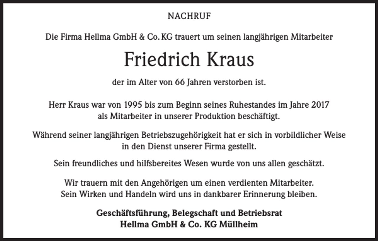 <p>NACHRUF<br />Die Firma Hellma GmbH &amp; Co. KG trauert um seinen langjährigen Mitarbeiter</p><p>Friedrich Kraus<br />der im Alter von 66 Jahren verstorben ist.<br />Herr Kraus war von 1995 bis zum Beginn seines Ruhestandes im Jahre 2017<br />als Mitarbeiter in unserer Produktion beschäftigt.<br />Während seiner langjährigen Betriebszugehörigkeit hat er sich in vorbildlicher Weise<br />in den Dienst unserer Firma gestellt.<br />Sein freundliches und hilfsbereites Wesen wurde von uns allen geschätzt.<br />Wir trauern mit den Angehörigen um einen verdienten Mitarbeiter.<br />Sein Wirken und Handeln wird uns in dankbarer Erinnerung bleiben.<br />Geschäftsführung, Belegschaft und Betriebsrat<br />Hellma GmbH &amp; Co. KG Müllheim</p>
